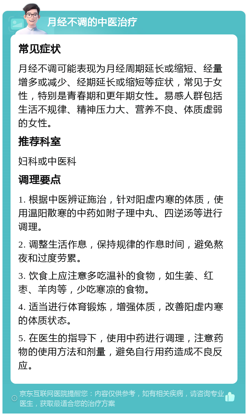 月经不调的中医治疗 常见症状 月经不调可能表现为月经周期延长或缩短、经量增多或减少、经期延长或缩短等症状，常见于女性，特别是青春期和更年期女性。易感人群包括生活不规律、精神压力大、营养不良、体质虚弱的女性。 推荐科室 妇科或中医科 调理要点 1. 根据中医辨证施治，针对阳虚内寒的体质，使用温阳散寒的中药如附子理中丸、四逆汤等进行调理。 2. 调整生活作息，保持规律的作息时间，避免熬夜和过度劳累。 3. 饮食上应注意多吃温补的食物，如生姜、红枣、羊肉等，少吃寒凉的食物。 4. 适当进行体育锻炼，增强体质，改善阳虚内寒的体质状态。 5. 在医生的指导下，使用中药进行调理，注意药物的使用方法和剂量，避免自行用药造成不良反应。