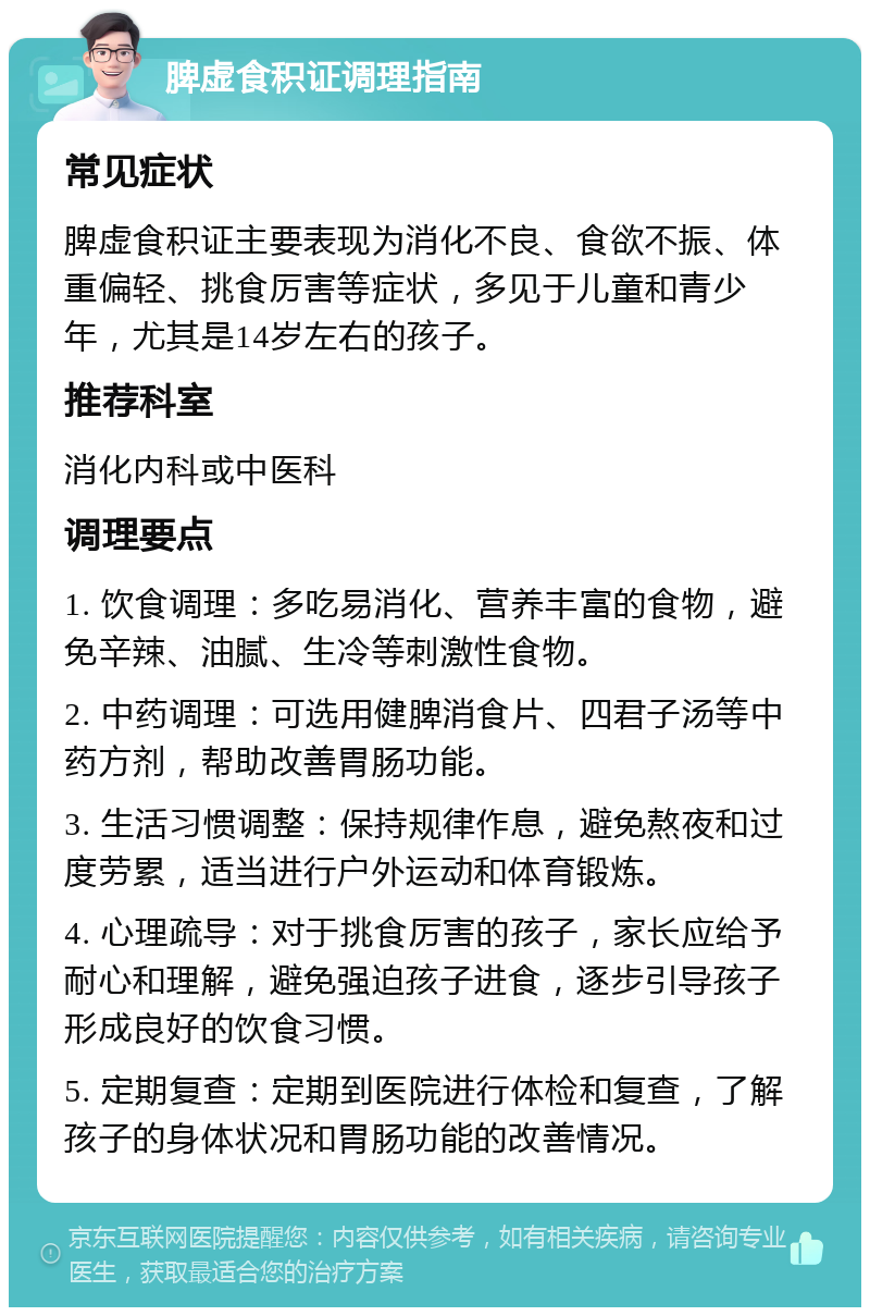 脾虚食积证调理指南 常见症状 脾虚食积证主要表现为消化不良、食欲不振、体重偏轻、挑食厉害等症状，多见于儿童和青少年，尤其是14岁左右的孩子。 推荐科室 消化内科或中医科 调理要点 1. 饮食调理：多吃易消化、营养丰富的食物，避免辛辣、油腻、生冷等刺激性食物。 2. 中药调理：可选用健脾消食片、四君子汤等中药方剂，帮助改善胃肠功能。 3. 生活习惯调整：保持规律作息，避免熬夜和过度劳累，适当进行户外运动和体育锻炼。 4. 心理疏导：对于挑食厉害的孩子，家长应给予耐心和理解，避免强迫孩子进食，逐步引导孩子形成良好的饮食习惯。 5. 定期复查：定期到医院进行体检和复查，了解孩子的身体状况和胃肠功能的改善情况。