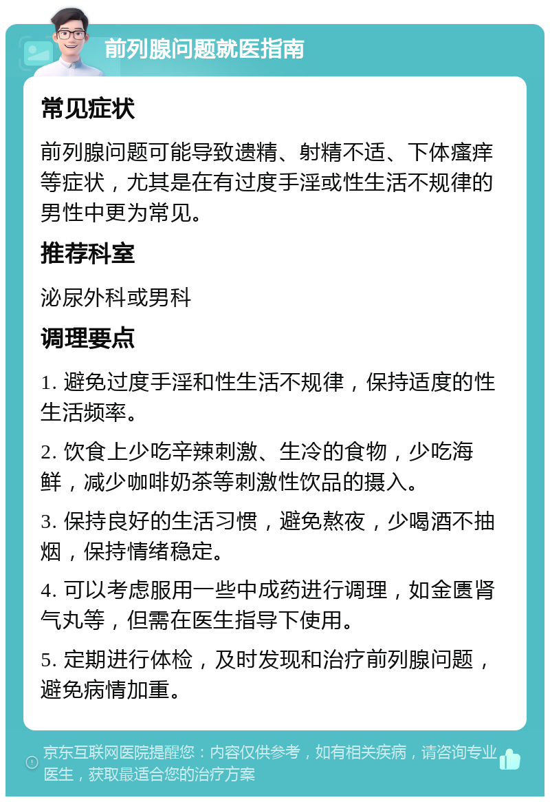 前列腺问题就医指南 常见症状 前列腺问题可能导致遗精、射精不适、下体瘙痒等症状，尤其是在有过度手淫或性生活不规律的男性中更为常见。 推荐科室 泌尿外科或男科 调理要点 1. 避免过度手淫和性生活不规律，保持适度的性生活频率。 2. 饮食上少吃辛辣刺激、生冷的食物，少吃海鲜，减少咖啡奶茶等刺激性饮品的摄入。 3. 保持良好的生活习惯，避免熬夜，少喝酒不抽烟，保持情绪稳定。 4. 可以考虑服用一些中成药进行调理，如金匮肾气丸等，但需在医生指导下使用。 5. 定期进行体检，及时发现和治疗前列腺问题，避免病情加重。