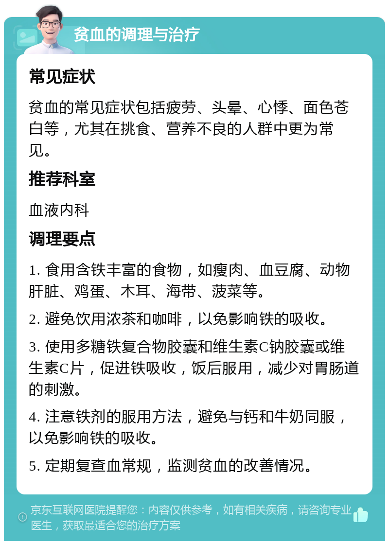 贫血的调理与治疗 常见症状 贫血的常见症状包括疲劳、头晕、心悸、面色苍白等，尤其在挑食、营养不良的人群中更为常见。 推荐科室 血液内科 调理要点 1. 食用含铁丰富的食物，如瘦肉、血豆腐、动物肝脏、鸡蛋、木耳、海带、菠菜等。 2. 避免饮用浓茶和咖啡，以免影响铁的吸收。 3. 使用多糖铁复合物胶囊和维生素C钠胶囊或维生素C片，促进铁吸收，饭后服用，减少对胃肠道的刺激。 4. 注意铁剂的服用方法，避免与钙和牛奶同服，以免影响铁的吸收。 5. 定期复查血常规，监测贫血的改善情况。