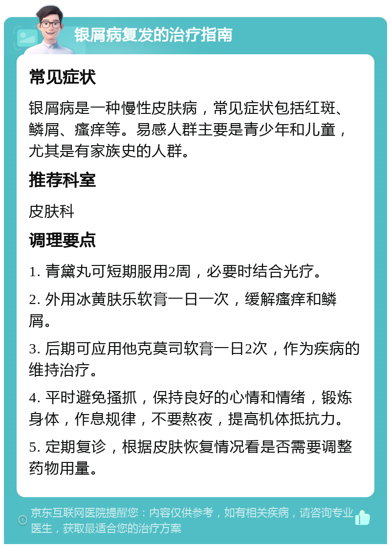 银屑病复发的治疗指南 常见症状 银屑病是一种慢性皮肤病，常见症状包括红斑、鳞屑、瘙痒等。易感人群主要是青少年和儿童，尤其是有家族史的人群。 推荐科室 皮肤科 调理要点 1. 青黛丸可短期服用2周，必要时结合光疗。 2. 外用冰黄肤乐软膏一日一次，缓解瘙痒和鳞屑。 3. 后期可应用他克莫司软膏一日2次，作为疾病的维持治疗。 4. 平时避免搔抓，保持良好的心情和情绪，锻炼身体，作息规律，不要熬夜，提高机体抵抗力。 5. 定期复诊，根据皮肤恢复情况看是否需要调整药物用量。