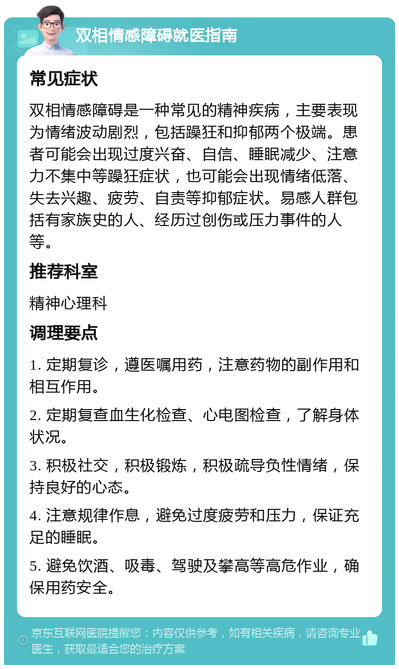 双相情感障碍就医指南 常见症状 双相情感障碍是一种常见的精神疾病，主要表现为情绪波动剧烈，包括躁狂和抑郁两个极端。患者可能会出现过度兴奋、自信、睡眠减少、注意力不集中等躁狂症状，也可能会出现情绪低落、失去兴趣、疲劳、自责等抑郁症状。易感人群包括有家族史的人、经历过创伤或压力事件的人等。 推荐科室 精神心理科 调理要点 1. 定期复诊，遵医嘱用药，注意药物的副作用和相互作用。 2. 定期复查血生化检查、心电图检查，了解身体状况。 3. 积极社交，积极锻炼，积极疏导负性情绪，保持良好的心态。 4. 注意规律作息，避免过度疲劳和压力，保证充足的睡眠。 5. 避免饮酒、吸毒、驾驶及攀高等高危作业，确保用药安全。