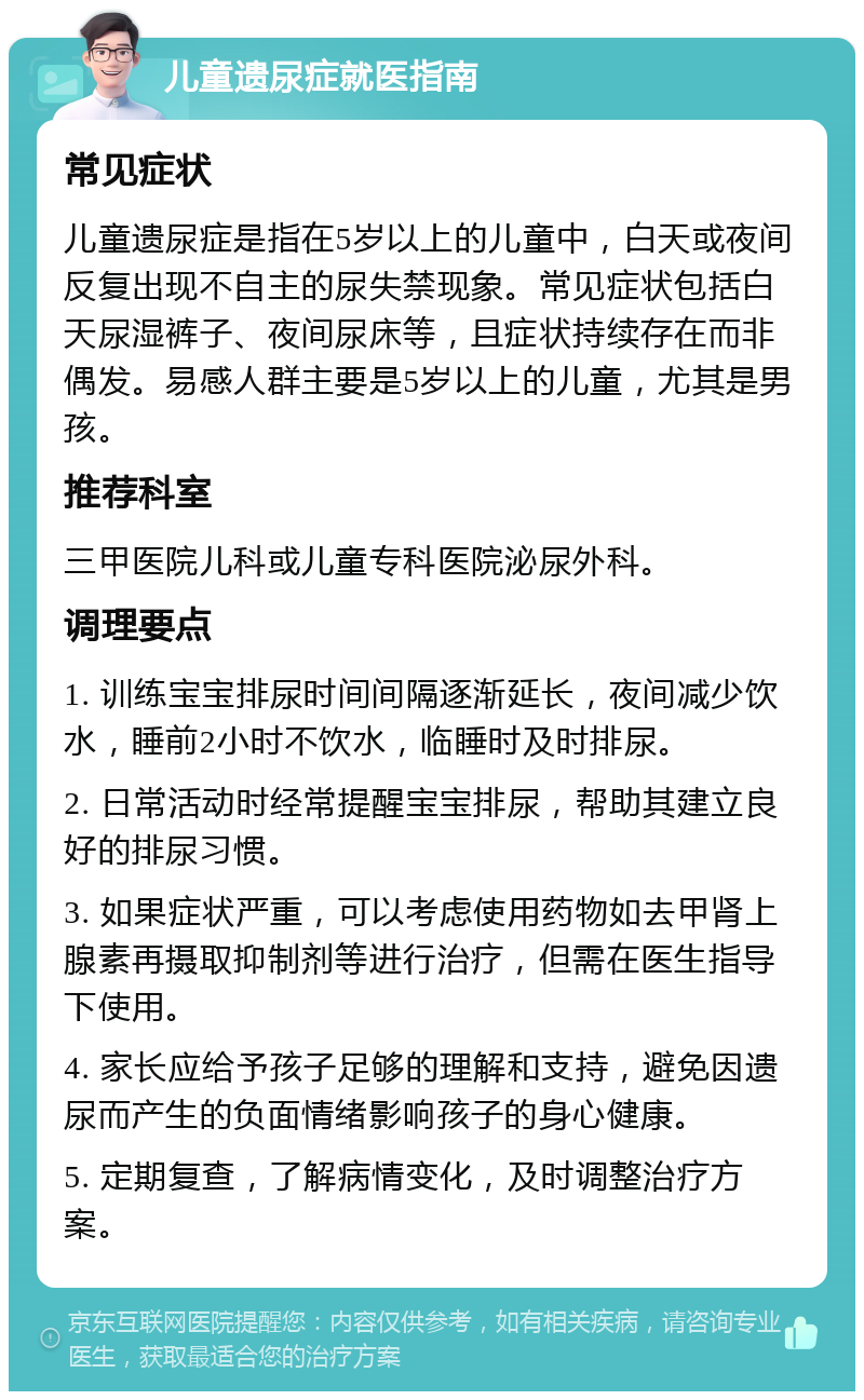 儿童遗尿症就医指南 常见症状 儿童遗尿症是指在5岁以上的儿童中，白天或夜间反复出现不自主的尿失禁现象。常见症状包括白天尿湿裤子、夜间尿床等，且症状持续存在而非偶发。易感人群主要是5岁以上的儿童，尤其是男孩。 推荐科室 三甲医院儿科或儿童专科医院泌尿外科。 调理要点 1. 训练宝宝排尿时间间隔逐渐延长，夜间减少饮水，睡前2小时不饮水，临睡时及时排尿。 2. 日常活动时经常提醒宝宝排尿，帮助其建立良好的排尿习惯。 3. 如果症状严重，可以考虑使用药物如去甲肾上腺素再摄取抑制剂等进行治疗，但需在医生指导下使用。 4. 家长应给予孩子足够的理解和支持，避免因遗尿而产生的负面情绪影响孩子的身心健康。 5. 定期复查，了解病情变化，及时调整治疗方案。