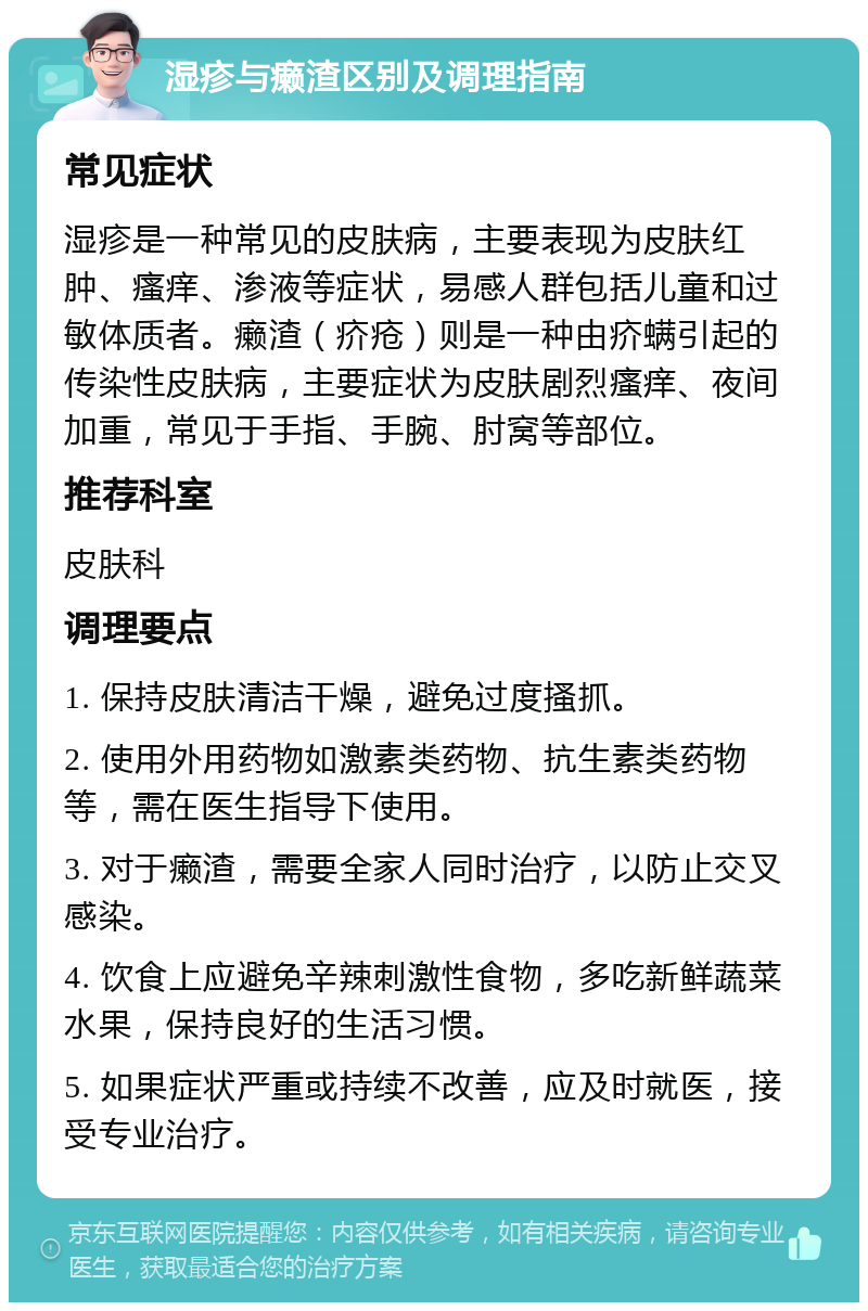 湿疹与癞渣区别及调理指南 常见症状 湿疹是一种常见的皮肤病，主要表现为皮肤红肿、瘙痒、渗液等症状，易感人群包括儿童和过敏体质者。癞渣（疥疮）则是一种由疥螨引起的传染性皮肤病，主要症状为皮肤剧烈瘙痒、夜间加重，常见于手指、手腕、肘窝等部位。 推荐科室 皮肤科 调理要点 1. 保持皮肤清洁干燥，避免过度搔抓。 2. 使用外用药物如激素类药物、抗生素类药物等，需在医生指导下使用。 3. 对于癞渣，需要全家人同时治疗，以防止交叉感染。 4. 饮食上应避免辛辣刺激性食物，多吃新鲜蔬菜水果，保持良好的生活习惯。 5. 如果症状严重或持续不改善，应及时就医，接受专业治疗。