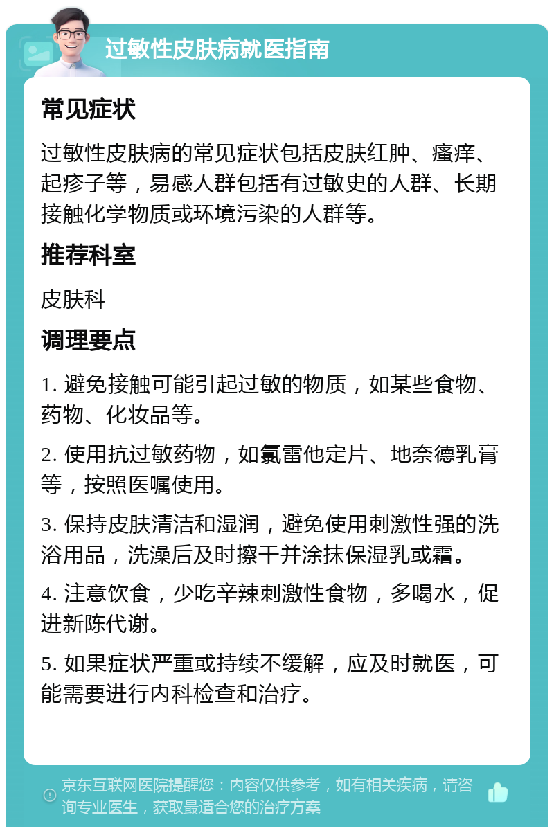 过敏性皮肤病就医指南 常见症状 过敏性皮肤病的常见症状包括皮肤红肿、瘙痒、起疹子等，易感人群包括有过敏史的人群、长期接触化学物质或环境污染的人群等。 推荐科室 皮肤科 调理要点 1. 避免接触可能引起过敏的物质，如某些食物、药物、化妆品等。 2. 使用抗过敏药物，如氯雷他定片、地奈德乳膏等，按照医嘱使用。 3. 保持皮肤清洁和湿润，避免使用刺激性强的洗浴用品，洗澡后及时擦干并涂抹保湿乳或霜。 4. 注意饮食，少吃辛辣刺激性食物，多喝水，促进新陈代谢。 5. 如果症状严重或持续不缓解，应及时就医，可能需要进行内科检查和治疗。