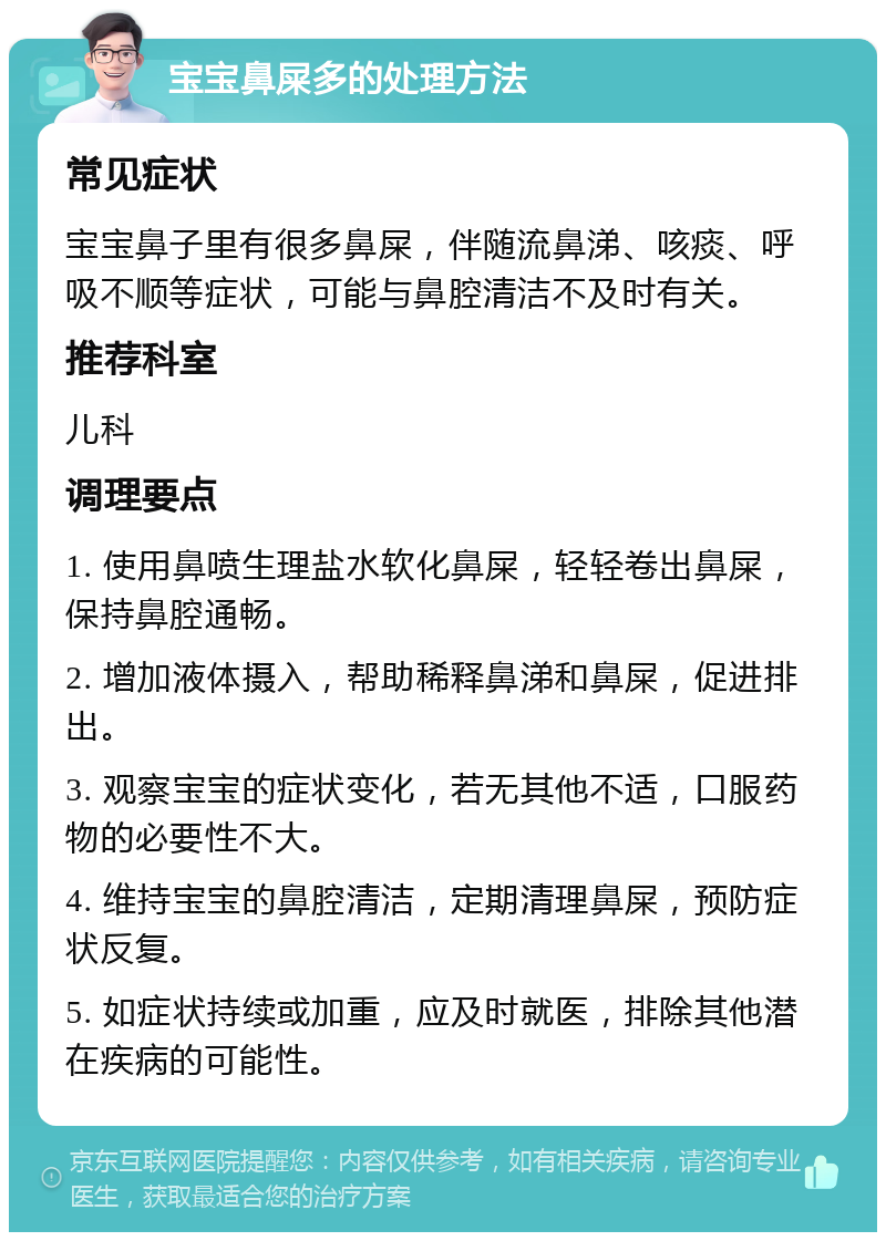 宝宝鼻屎多的处理方法 常见症状 宝宝鼻子里有很多鼻屎，伴随流鼻涕、咳痰、呼吸不顺等症状，可能与鼻腔清洁不及时有关。 推荐科室 儿科 调理要点 1. 使用鼻喷生理盐水软化鼻屎，轻轻卷出鼻屎，保持鼻腔通畅。 2. 增加液体摄入，帮助稀释鼻涕和鼻屎，促进排出。 3. 观察宝宝的症状变化，若无其他不适，口服药物的必要性不大。 4. 维持宝宝的鼻腔清洁，定期清理鼻屎，预防症状反复。 5. 如症状持续或加重，应及时就医，排除其他潜在疾病的可能性。