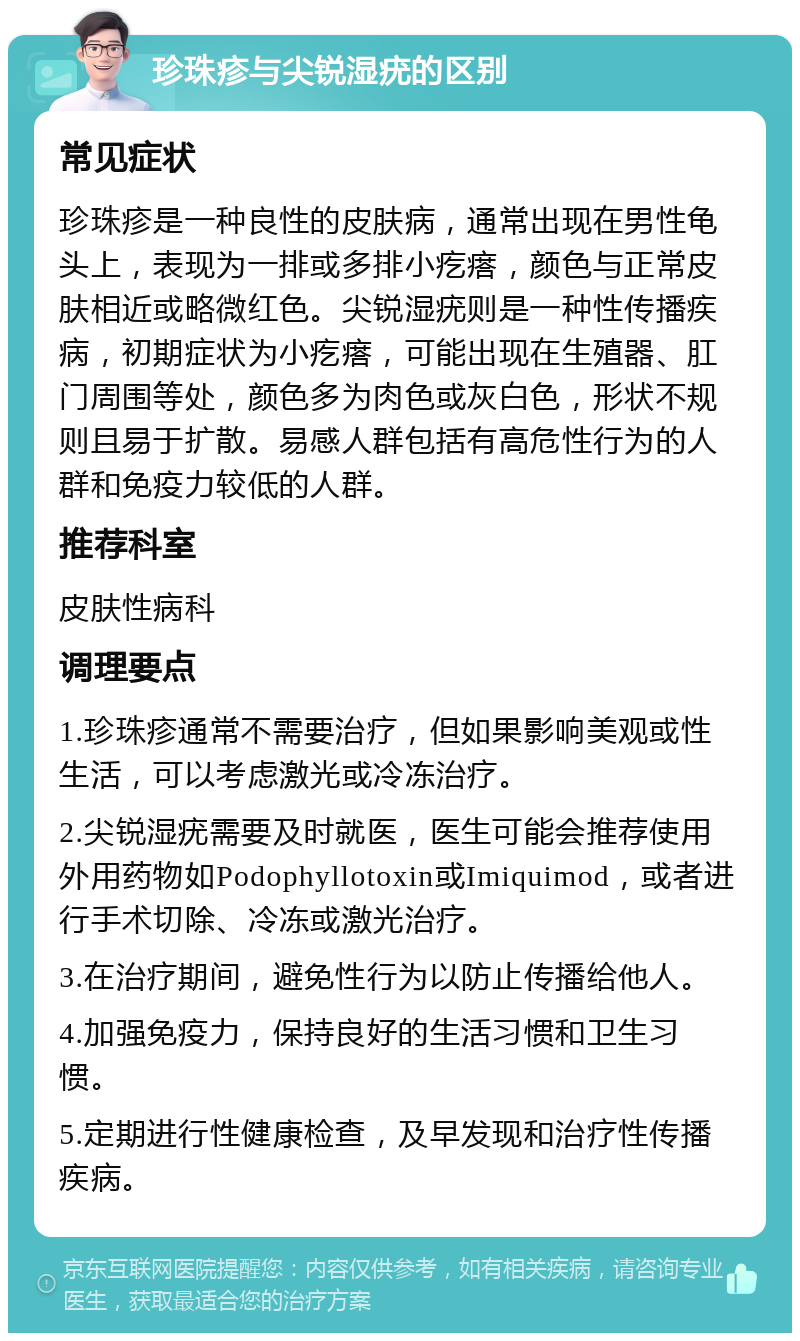 珍珠疹与尖锐湿疣的区别 常见症状 珍珠疹是一种良性的皮肤病，通常出现在男性龟头上，表现为一排或多排小疙瘩，颜色与正常皮肤相近或略微红色。尖锐湿疣则是一种性传播疾病，初期症状为小疙瘩，可能出现在生殖器、肛门周围等处，颜色多为肉色或灰白色，形状不规则且易于扩散。易感人群包括有高危性行为的人群和免疫力较低的人群。 推荐科室 皮肤性病科 调理要点 1.珍珠疹通常不需要治疗，但如果影响美观或性生活，可以考虑激光或冷冻治疗。 2.尖锐湿疣需要及时就医，医生可能会推荐使用外用药物如Podophyllotoxin或Imiquimod，或者进行手术切除、冷冻或激光治疗。 3.在治疗期间，避免性行为以防止传播给他人。 4.加强免疫力，保持良好的生活习惯和卫生习惯。 5.定期进行性健康检查，及早发现和治疗性传播疾病。