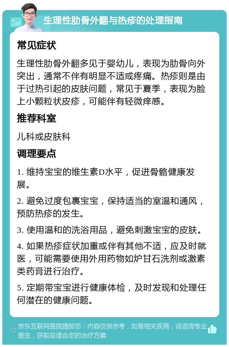 生理性肋骨外翻与热疹的处理指南 常见症状 生理性肋骨外翻多见于婴幼儿，表现为肋骨向外突出，通常不伴有明显不适或疼痛。热疹则是由于过热引起的皮肤问题，常见于夏季，表现为脸上小颗粒状皮疹，可能伴有轻微痒感。 推荐科室 儿科或皮肤科 调理要点 1. 维持宝宝的维生素D水平，促进骨骼健康发展。 2. 避免过度包裹宝宝，保持适当的室温和通风，预防热疹的发生。 3. 使用温和的洗浴用品，避免刺激宝宝的皮肤。 4. 如果热疹症状加重或伴有其他不适，应及时就医，可能需要使用外用药物如炉甘石洗剂或激素类药膏进行治疗。 5. 定期带宝宝进行健康体检，及时发现和处理任何潜在的健康问题。