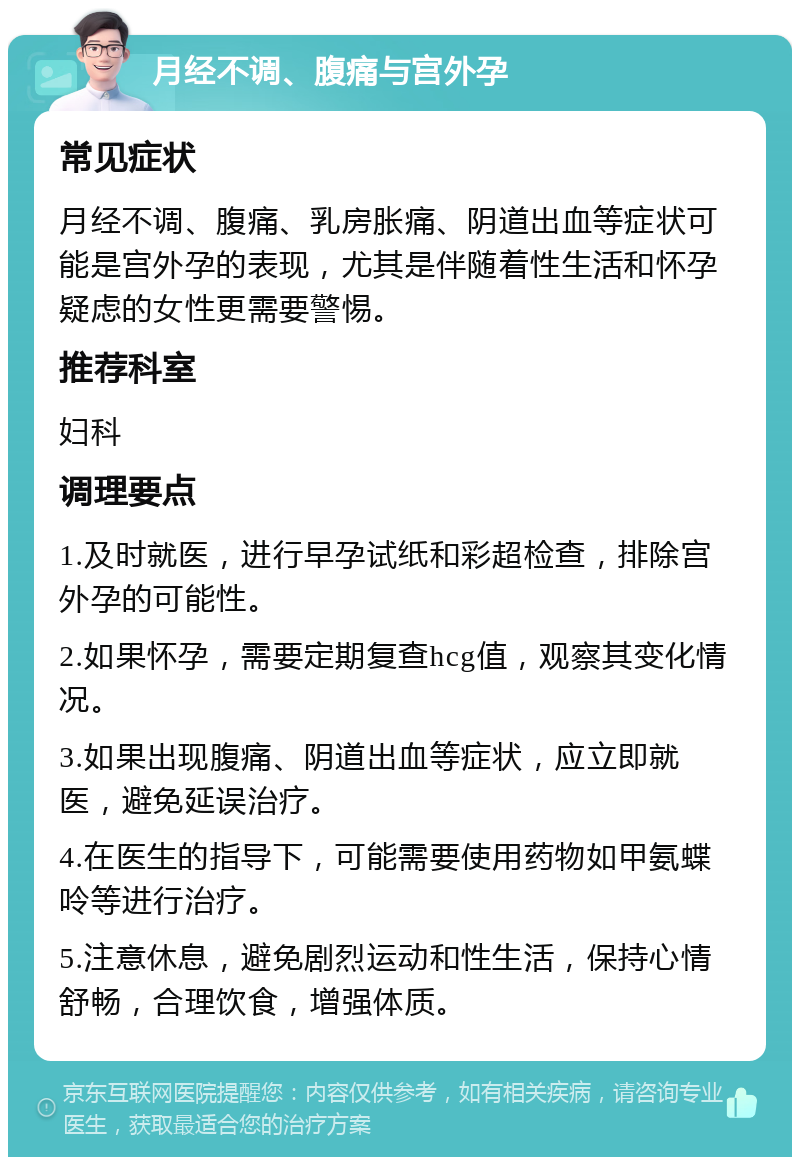 月经不调、腹痛与宫外孕 常见症状 月经不调、腹痛、乳房胀痛、阴道出血等症状可能是宫外孕的表现，尤其是伴随着性生活和怀孕疑虑的女性更需要警惕。 推荐科室 妇科 调理要点 1.及时就医，进行早孕试纸和彩超检查，排除宫外孕的可能性。 2.如果怀孕，需要定期复查hcg值，观察其变化情况。 3.如果出现腹痛、阴道出血等症状，应立即就医，避免延误治疗。 4.在医生的指导下，可能需要使用药物如甲氨蝶呤等进行治疗。 5.注意休息，避免剧烈运动和性生活，保持心情舒畅，合理饮食，增强体质。