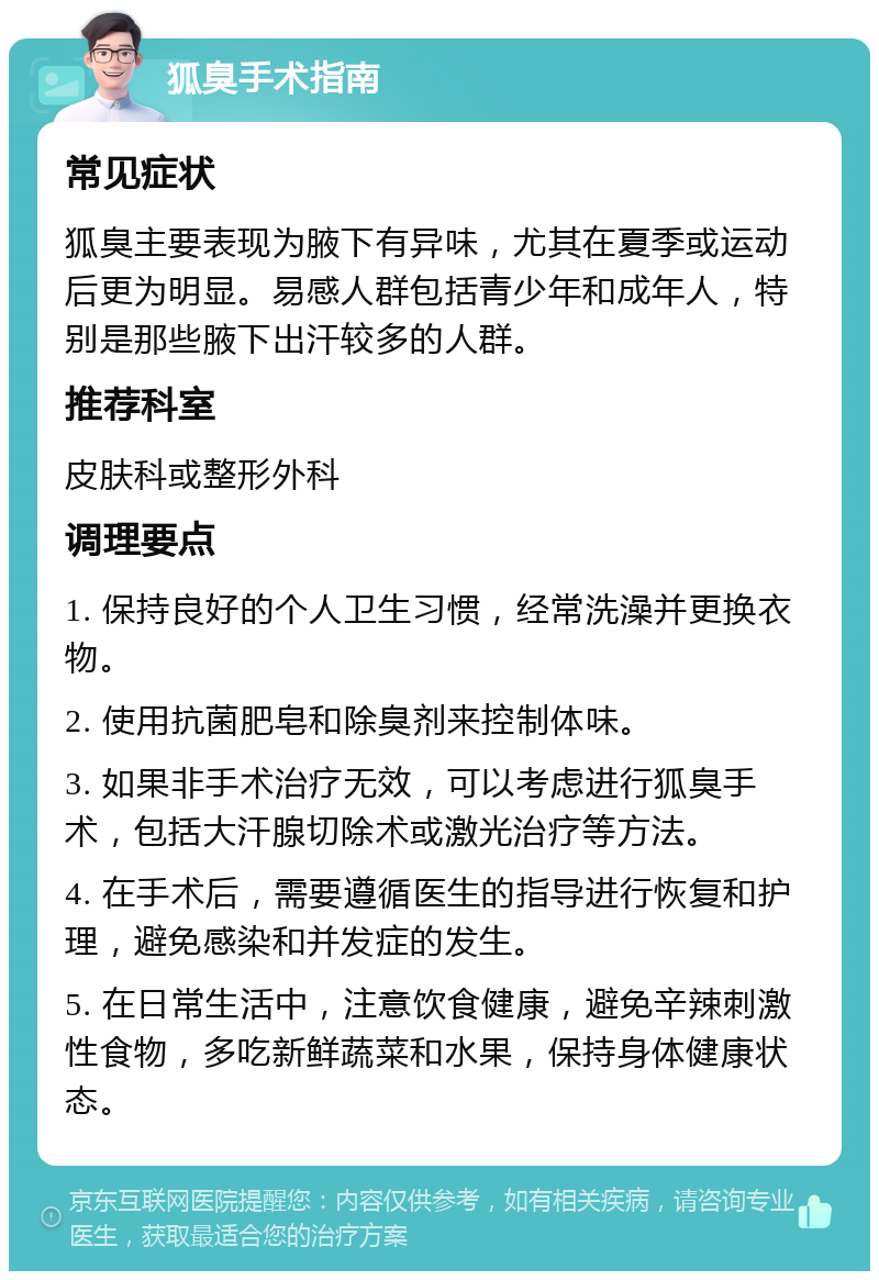 狐臭手术指南 常见症状 狐臭主要表现为腋下有异味，尤其在夏季或运动后更为明显。易感人群包括青少年和成年人，特别是那些腋下出汗较多的人群。 推荐科室 皮肤科或整形外科 调理要点 1. 保持良好的个人卫生习惯，经常洗澡并更换衣物。 2. 使用抗菌肥皂和除臭剂来控制体味。 3. 如果非手术治疗无效，可以考虑进行狐臭手术，包括大汗腺切除术或激光治疗等方法。 4. 在手术后，需要遵循医生的指导进行恢复和护理，避免感染和并发症的发生。 5. 在日常生活中，注意饮食健康，避免辛辣刺激性食物，多吃新鲜蔬菜和水果，保持身体健康状态。