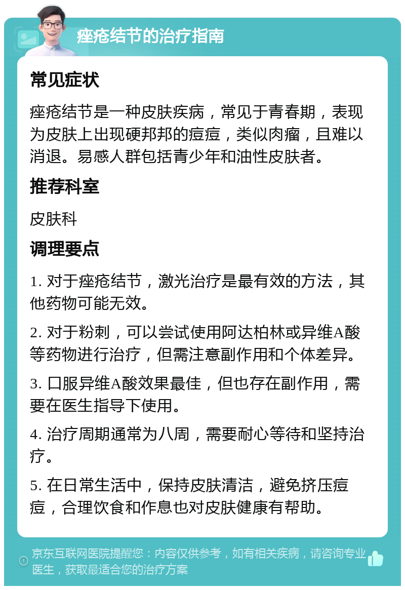 痤疮结节的治疗指南 常见症状 痤疮结节是一种皮肤疾病，常见于青春期，表现为皮肤上出现硬邦邦的痘痘，类似肉瘤，且难以消退。易感人群包括青少年和油性皮肤者。 推荐科室 皮肤科 调理要点 1. 对于痤疮结节，激光治疗是最有效的方法，其他药物可能无效。 2. 对于粉刺，可以尝试使用阿达柏林或异维A酸等药物进行治疗，但需注意副作用和个体差异。 3. 口服异维A酸效果最佳，但也存在副作用，需要在医生指导下使用。 4. 治疗周期通常为八周，需要耐心等待和坚持治疗。 5. 在日常生活中，保持皮肤清洁，避免挤压痘痘，合理饮食和作息也对皮肤健康有帮助。