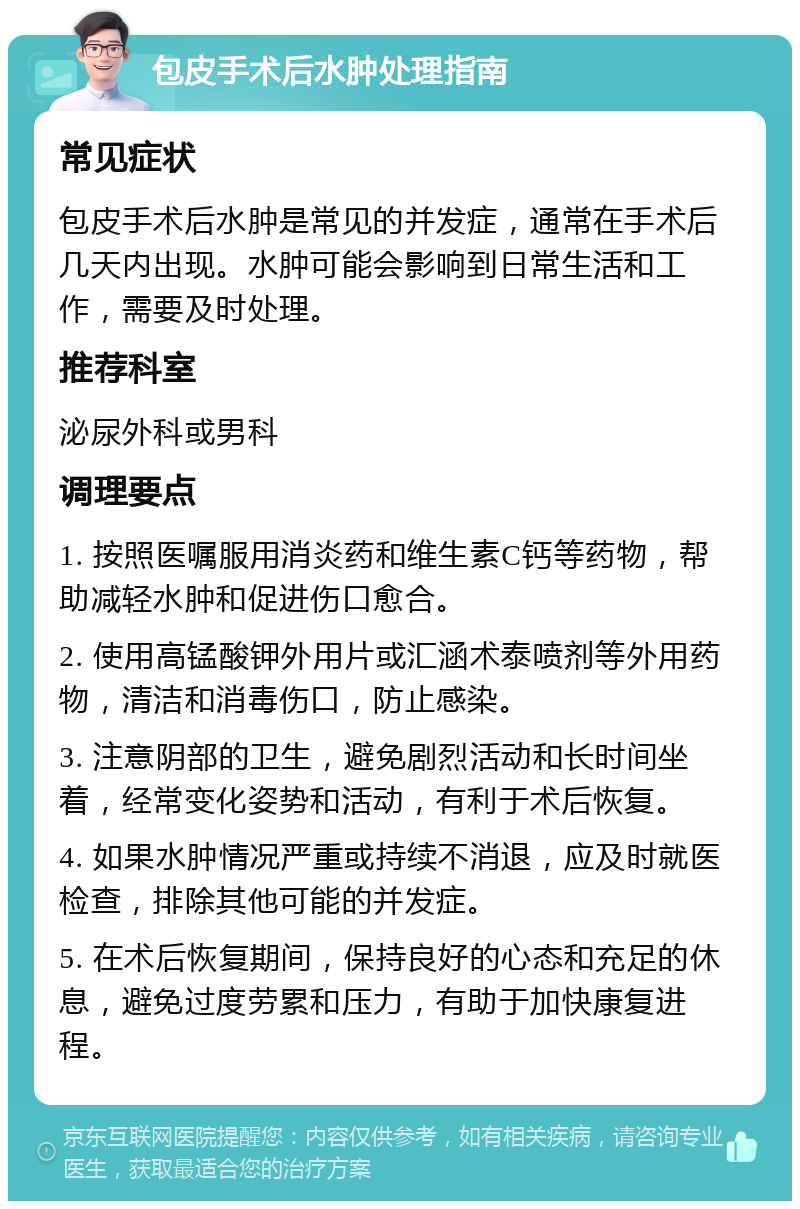 包皮手术后水肿处理指南 常见症状 包皮手术后水肿是常见的并发症，通常在手术后几天内出现。水肿可能会影响到日常生活和工作，需要及时处理。 推荐科室 泌尿外科或男科 调理要点 1. 按照医嘱服用消炎药和维生素C钙等药物，帮助减轻水肿和促进伤口愈合。 2. 使用高锰酸钾外用片或汇涵术泰喷剂等外用药物，清洁和消毒伤口，防止感染。 3. 注意阴部的卫生，避免剧烈活动和长时间坐着，经常变化姿势和活动，有利于术后恢复。 4. 如果水肿情况严重或持续不消退，应及时就医检查，排除其他可能的并发症。 5. 在术后恢复期间，保持良好的心态和充足的休息，避免过度劳累和压力，有助于加快康复进程。