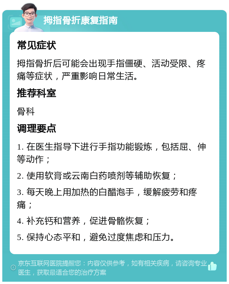 拇指骨折康复指南 常见症状 拇指骨折后可能会出现手指僵硬、活动受限、疼痛等症状，严重影响日常生活。 推荐科室 骨科 调理要点 1. 在医生指导下进行手指功能锻炼，包括屈、伸等动作； 2. 使用软膏或云南白药喷剂等辅助恢复； 3. 每天晚上用加热的白醋泡手，缓解疲劳和疼痛； 4. 补充钙和营养，促进骨骼恢复； 5. 保持心态平和，避免过度焦虑和压力。