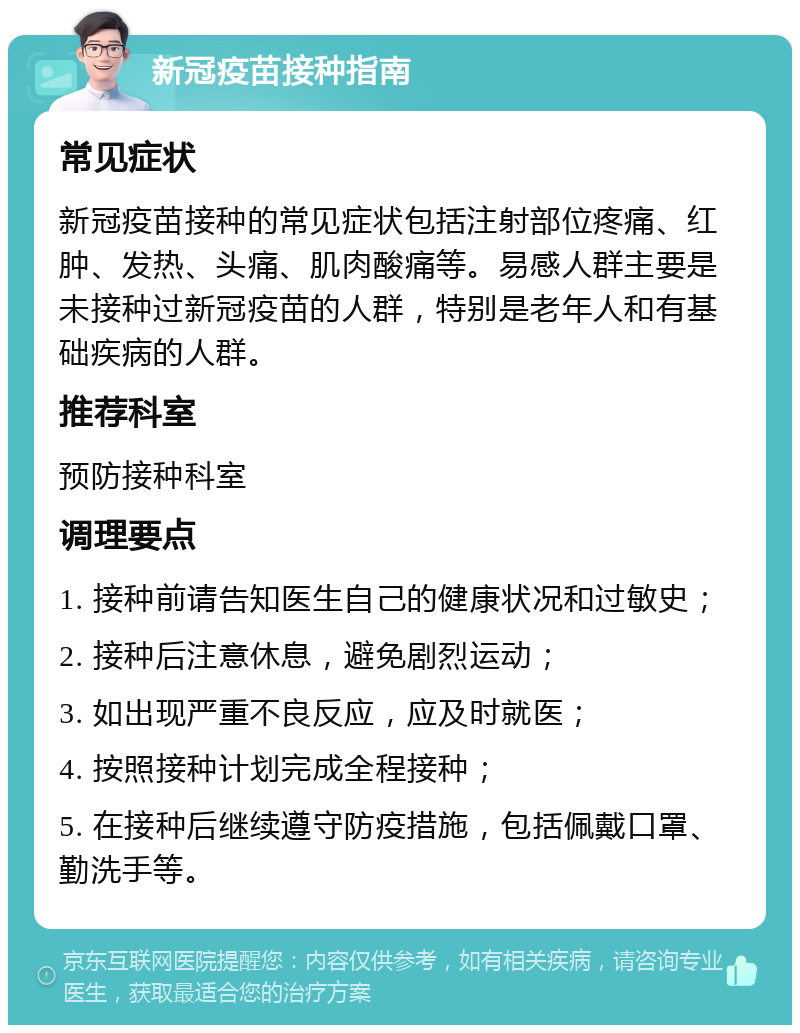 新冠疫苗接种指南 常见症状 新冠疫苗接种的常见症状包括注射部位疼痛、红肿、发热、头痛、肌肉酸痛等。易感人群主要是未接种过新冠疫苗的人群，特别是老年人和有基础疾病的人群。 推荐科室 预防接种科室 调理要点 1. 接种前请告知医生自己的健康状况和过敏史； 2. 接种后注意休息，避免剧烈运动； 3. 如出现严重不良反应，应及时就医； 4. 按照接种计划完成全程接种； 5. 在接种后继续遵守防疫措施，包括佩戴口罩、勤洗手等。