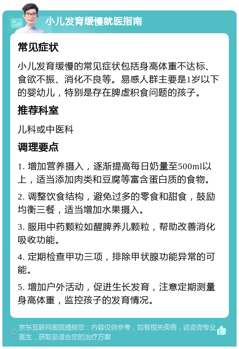 小儿发育缓慢就医指南 常见症状 小儿发育缓慢的常见症状包括身高体重不达标、食欲不振、消化不良等。易感人群主要是1岁以下的婴幼儿，特别是存在脾虚积食问题的孩子。 推荐科室 儿科或中医科 调理要点 1. 增加营养摄入，逐渐提高每日奶量至500ml以上，适当添加肉类和豆腐等富含蛋白质的食物。 2. 调整饮食结构，避免过多的零食和甜食，鼓励均衡三餐，适当增加水果摄入。 3. 服用中药颗粒如醒脾养儿颗粒，帮助改善消化吸收功能。 4. 定期检查甲功三项，排除甲状腺功能异常的可能。 5. 增加户外活动，促进生长发育，注意定期测量身高体重，监控孩子的发育情况。