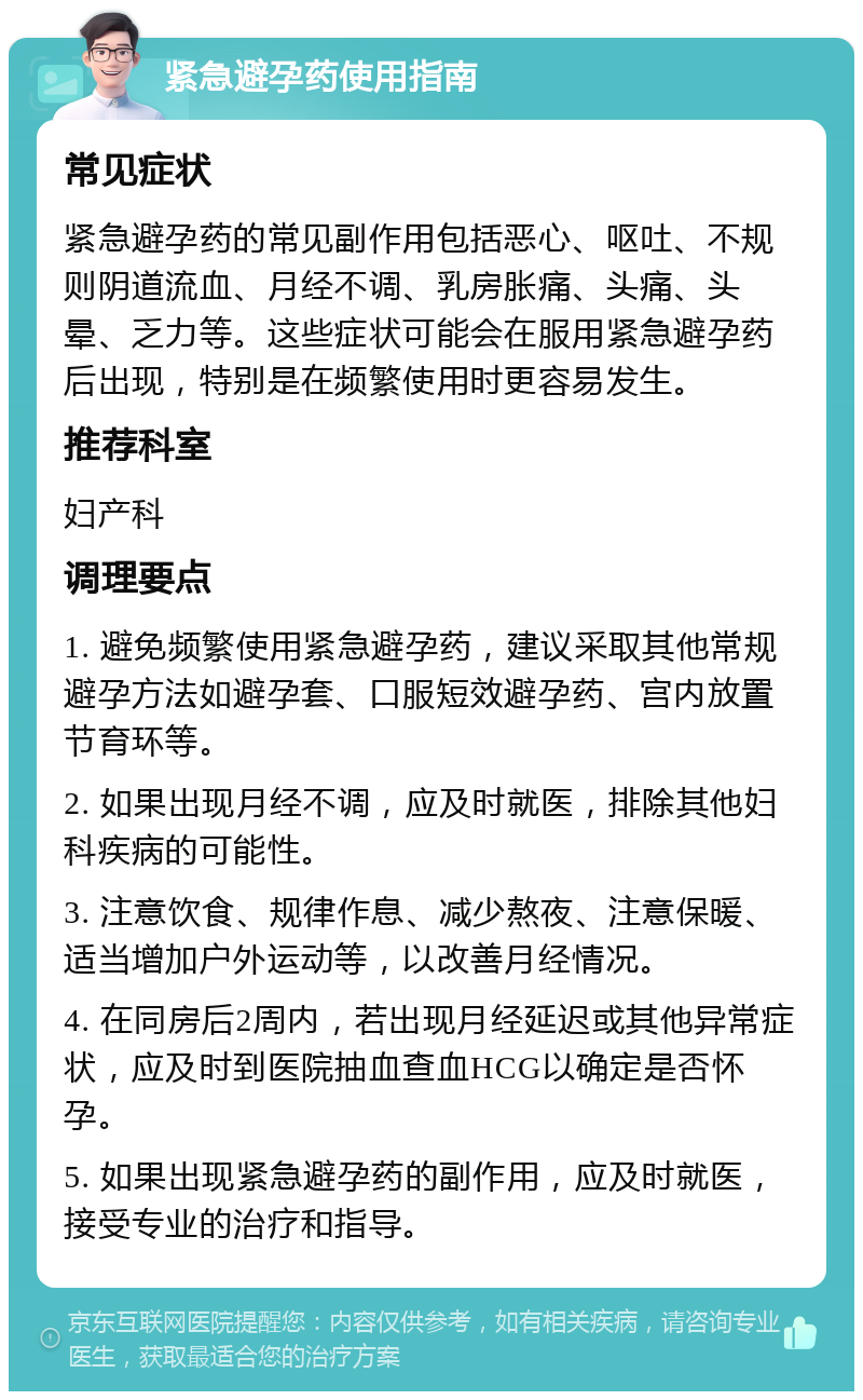 紧急避孕药使用指南 常见症状 紧急避孕药的常见副作用包括恶心、呕吐、不规则阴道流血、月经不调、乳房胀痛、头痛、头晕、乏力等。这些症状可能会在服用紧急避孕药后出现，特别是在频繁使用时更容易发生。 推荐科室 妇产科 调理要点 1. 避免频繁使用紧急避孕药，建议采取其他常规避孕方法如避孕套、口服短效避孕药、宫内放置节育环等。 2. 如果出现月经不调，应及时就医，排除其他妇科疾病的可能性。 3. 注意饮食、规律作息、减少熬夜、注意保暖、适当增加户外运动等，以改善月经情况。 4. 在同房后2周内，若出现月经延迟或其他异常症状，应及时到医院抽血查血HCG以确定是否怀孕。 5. 如果出现紧急避孕药的副作用，应及时就医，接受专业的治疗和指导。