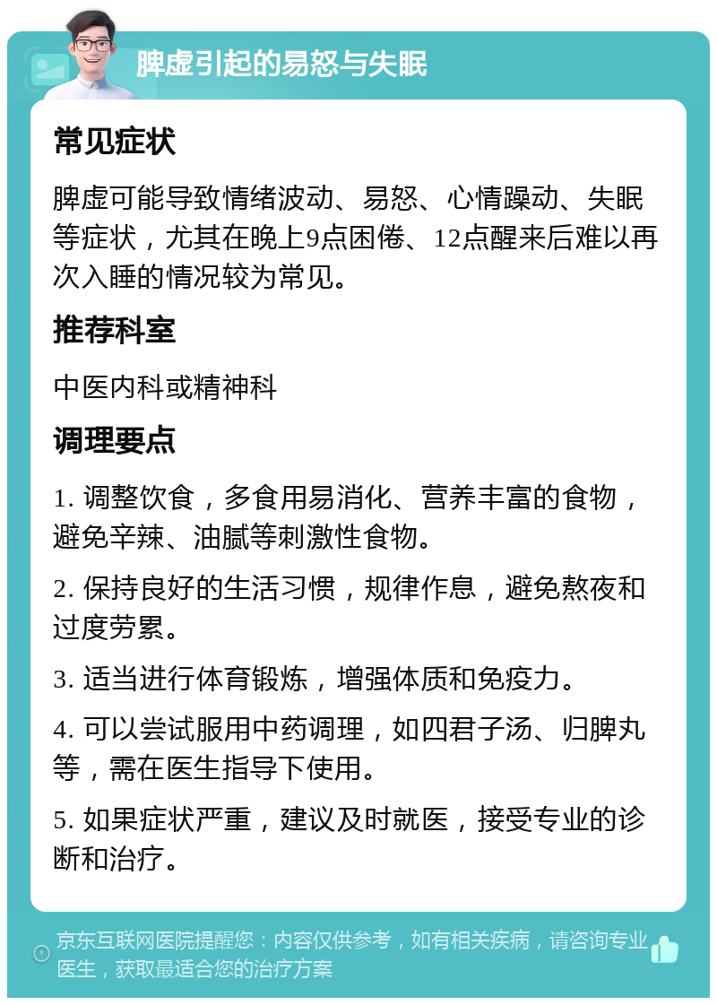 脾虚引起的易怒与失眠 常见症状 脾虚可能导致情绪波动、易怒、心情躁动、失眠等症状，尤其在晚上9点困倦、12点醒来后难以再次入睡的情况较为常见。 推荐科室 中医内科或精神科 调理要点 1. 调整饮食，多食用易消化、营养丰富的食物，避免辛辣、油腻等刺激性食物。 2. 保持良好的生活习惯，规律作息，避免熬夜和过度劳累。 3. 适当进行体育锻炼，增强体质和免疫力。 4. 可以尝试服用中药调理，如四君子汤、归脾丸等，需在医生指导下使用。 5. 如果症状严重，建议及时就医，接受专业的诊断和治疗。