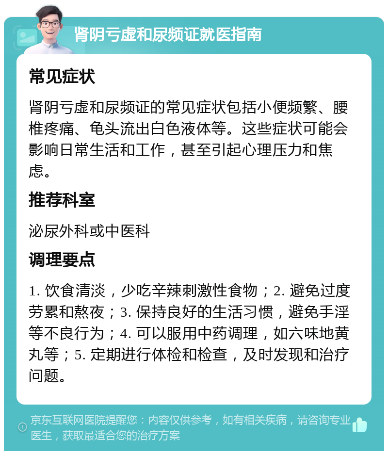 肾阴亏虚和尿频证就医指南 常见症状 肾阴亏虚和尿频证的常见症状包括小便频繁、腰椎疼痛、龟头流出白色液体等。这些症状可能会影响日常生活和工作，甚至引起心理压力和焦虑。 推荐科室 泌尿外科或中医科 调理要点 1. 饮食清淡，少吃辛辣刺激性食物；2. 避免过度劳累和熬夜；3. 保持良好的生活习惯，避免手淫等不良行为；4. 可以服用中药调理，如六味地黄丸等；5. 定期进行体检和检查，及时发现和治疗问题。