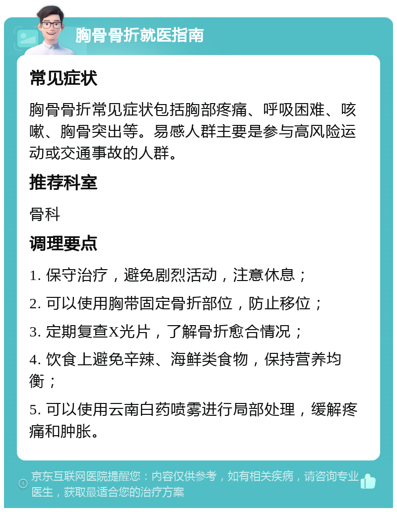 胸骨骨折就医指南 常见症状 胸骨骨折常见症状包括胸部疼痛、呼吸困难、咳嗽、胸骨突出等。易感人群主要是参与高风险运动或交通事故的人群。 推荐科室 骨科 调理要点 1. 保守治疗，避免剧烈活动，注意休息； 2. 可以使用胸带固定骨折部位，防止移位； 3. 定期复查X光片，了解骨折愈合情况； 4. 饮食上避免辛辣、海鲜类食物，保持营养均衡； 5. 可以使用云南白药喷雾进行局部处理，缓解疼痛和肿胀。