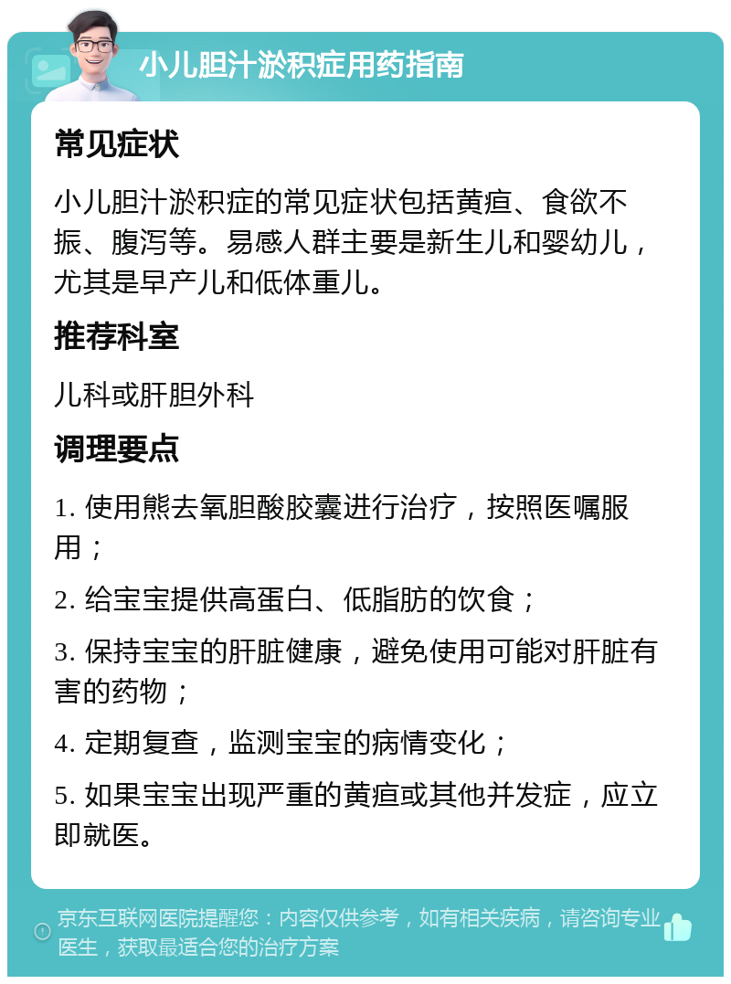 小儿胆汁淤积症用药指南 常见症状 小儿胆汁淤积症的常见症状包括黄疸、食欲不振、腹泻等。易感人群主要是新生儿和婴幼儿，尤其是早产儿和低体重儿。 推荐科室 儿科或肝胆外科 调理要点 1. 使用熊去氧胆酸胶囊进行治疗，按照医嘱服用； 2. 给宝宝提供高蛋白、低脂肪的饮食； 3. 保持宝宝的肝脏健康，避免使用可能对肝脏有害的药物； 4. 定期复查，监测宝宝的病情变化； 5. 如果宝宝出现严重的黄疸或其他并发症，应立即就医。