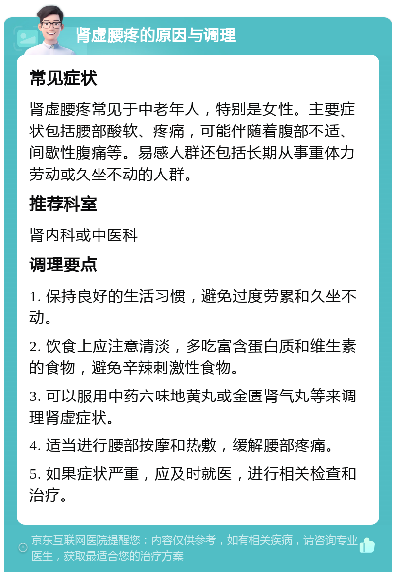 肾虚腰疼的原因与调理 常见症状 肾虚腰疼常见于中老年人，特别是女性。主要症状包括腰部酸软、疼痛，可能伴随着腹部不适、间歇性腹痛等。易感人群还包括长期从事重体力劳动或久坐不动的人群。 推荐科室 肾内科或中医科 调理要点 1. 保持良好的生活习惯，避免过度劳累和久坐不动。 2. 饮食上应注意清淡，多吃富含蛋白质和维生素的食物，避免辛辣刺激性食物。 3. 可以服用中药六味地黄丸或金匮肾气丸等来调理肾虚症状。 4. 适当进行腰部按摩和热敷，缓解腰部疼痛。 5. 如果症状严重，应及时就医，进行相关检查和治疗。