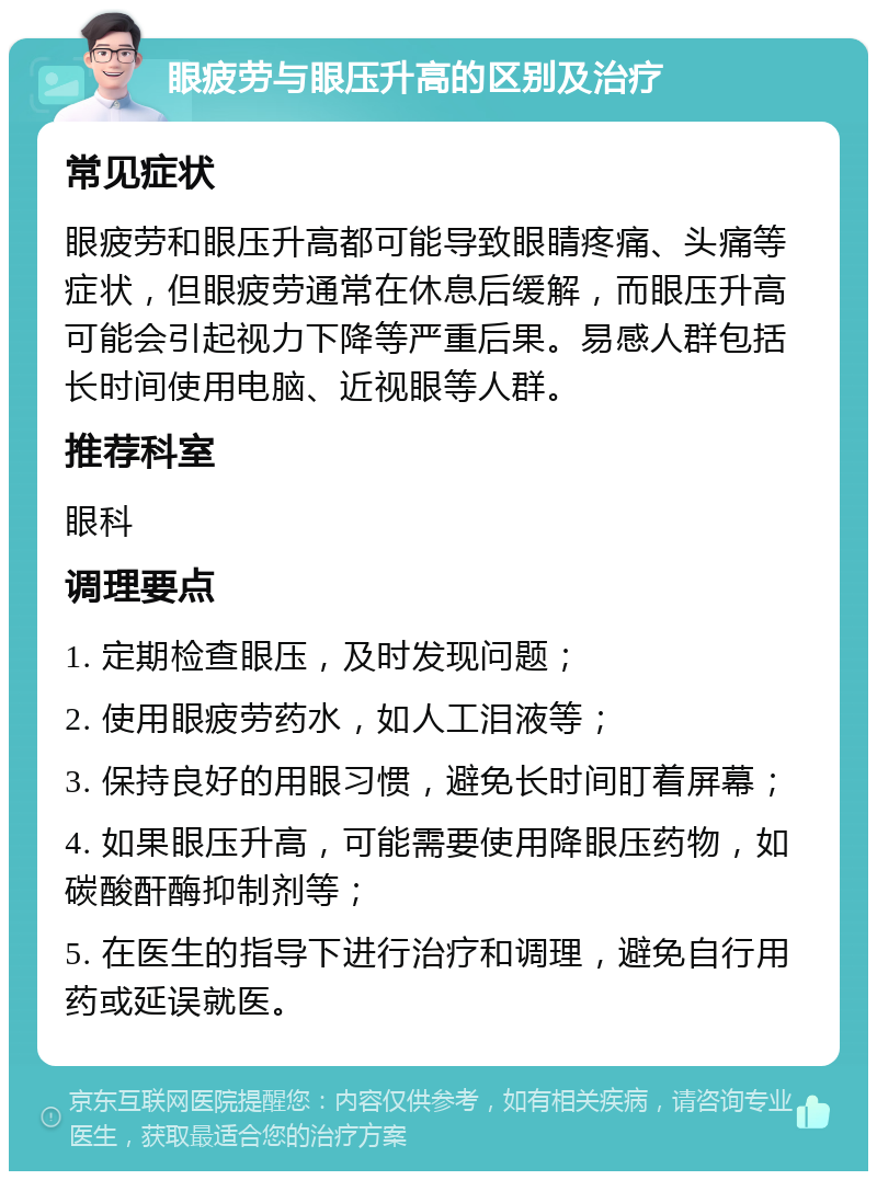 眼疲劳与眼压升高的区别及治疗 常见症状 眼疲劳和眼压升高都可能导致眼睛疼痛、头痛等症状，但眼疲劳通常在休息后缓解，而眼压升高可能会引起视力下降等严重后果。易感人群包括长时间使用电脑、近视眼等人群。 推荐科室 眼科 调理要点 1. 定期检查眼压，及时发现问题； 2. 使用眼疲劳药水，如人工泪液等； 3. 保持良好的用眼习惯，避免长时间盯着屏幕； 4. 如果眼压升高，可能需要使用降眼压药物，如碳酸酐酶抑制剂等； 5. 在医生的指导下进行治疗和调理，避免自行用药或延误就医。