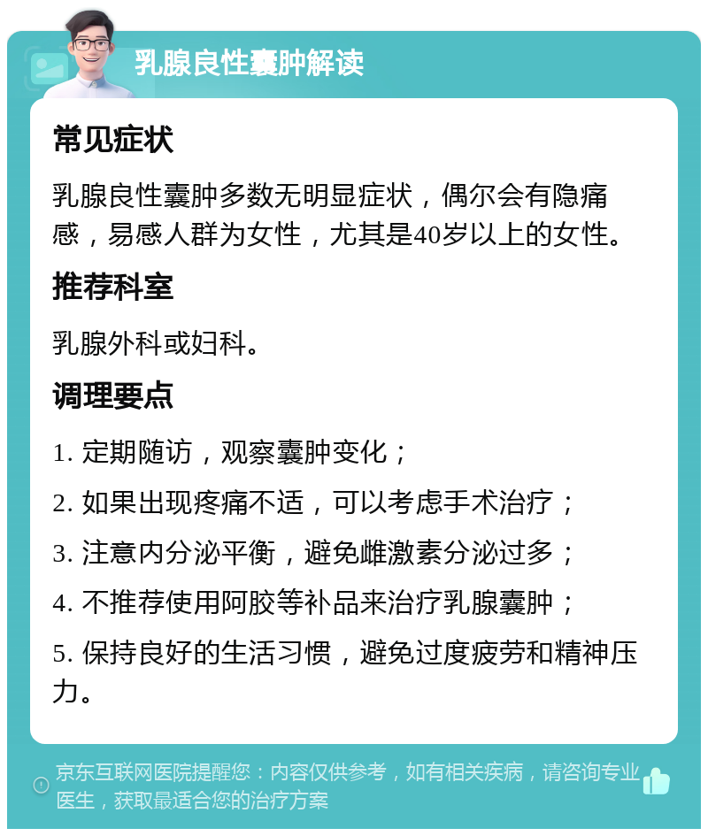 乳腺良性囊肿解读 常见症状 乳腺良性囊肿多数无明显症状，偶尔会有隐痛感，易感人群为女性，尤其是40岁以上的女性。 推荐科室 乳腺外科或妇科。 调理要点 1. 定期随访，观察囊肿变化； 2. 如果出现疼痛不适，可以考虑手术治疗； 3. 注意内分泌平衡，避免雌激素分泌过多； 4. 不推荐使用阿胶等补品来治疗乳腺囊肿； 5. 保持良好的生活习惯，避免过度疲劳和精神压力。