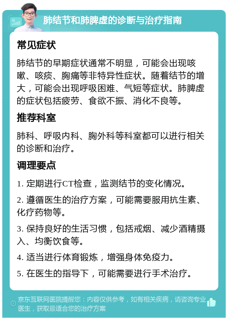 肺结节和肺脾虚的诊断与治疗指南 常见症状 肺结节的早期症状通常不明显，可能会出现咳嗽、咳痰、胸痛等非特异性症状。随着结节的增大，可能会出现呼吸困难、气短等症状。肺脾虚的症状包括疲劳、食欲不振、消化不良等。 推荐科室 肺科、呼吸内科、胸外科等科室都可以进行相关的诊断和治疗。 调理要点 1. 定期进行CT检查，监测结节的变化情况。 2. 遵循医生的治疗方案，可能需要服用抗生素、化疗药物等。 3. 保持良好的生活习惯，包括戒烟、减少酒精摄入、均衡饮食等。 4. 适当进行体育锻炼，增强身体免疫力。 5. 在医生的指导下，可能需要进行手术治疗。