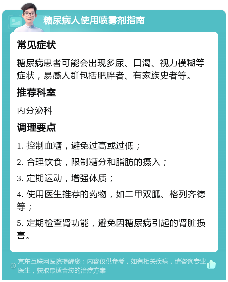 糖尿病人使用喷雾剂指南 常见症状 糖尿病患者可能会出现多尿、口渴、视力模糊等症状，易感人群包括肥胖者、有家族史者等。 推荐科室 内分泌科 调理要点 1. 控制血糖，避免过高或过低； 2. 合理饮食，限制糖分和脂肪的摄入； 3. 定期运动，增强体质； 4. 使用医生推荐的药物，如二甲双胍、格列齐德等； 5. 定期检查肾功能，避免因糖尿病引起的肾脏损害。