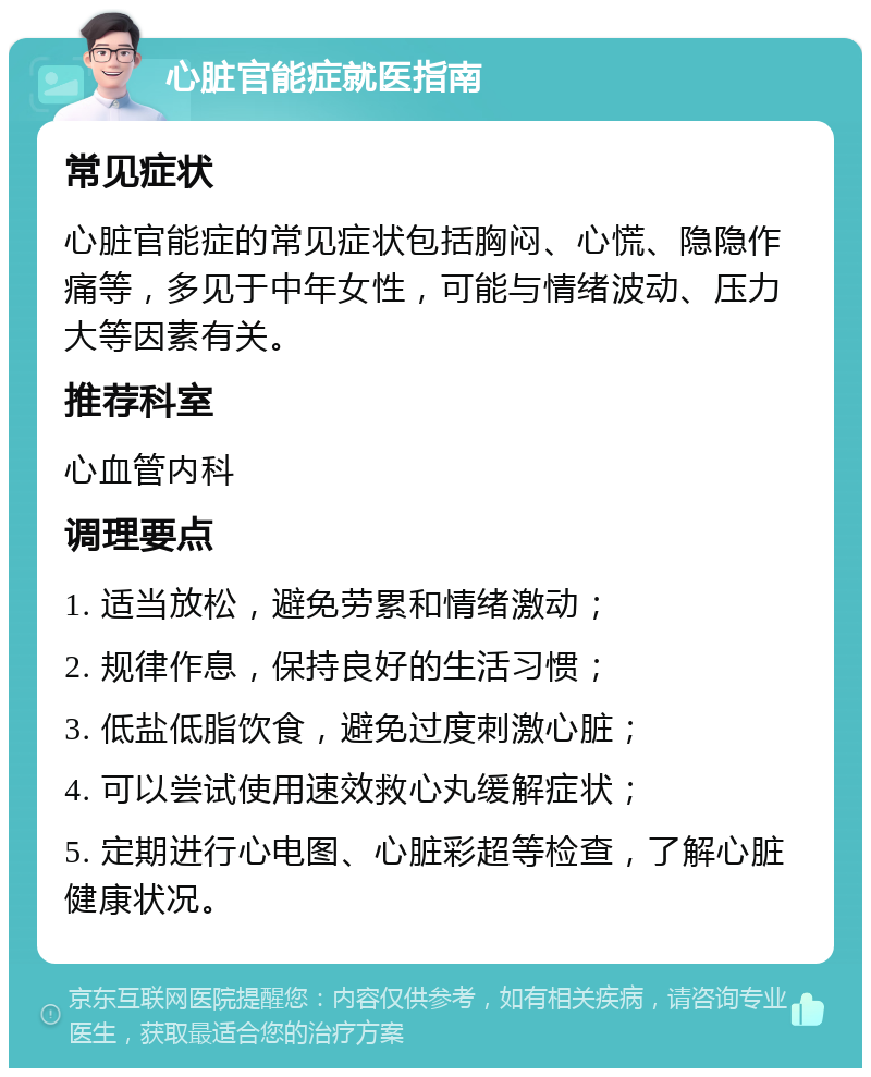 心脏官能症就医指南 常见症状 心脏官能症的常见症状包括胸闷、心慌、隐隐作痛等，多见于中年女性，可能与情绪波动、压力大等因素有关。 推荐科室 心血管内科 调理要点 1. 适当放松，避免劳累和情绪激动； 2. 规律作息，保持良好的生活习惯； 3. 低盐低脂饮食，避免过度刺激心脏； 4. 可以尝试使用速效救心丸缓解症状； 5. 定期进行心电图、心脏彩超等检查，了解心脏健康状况。