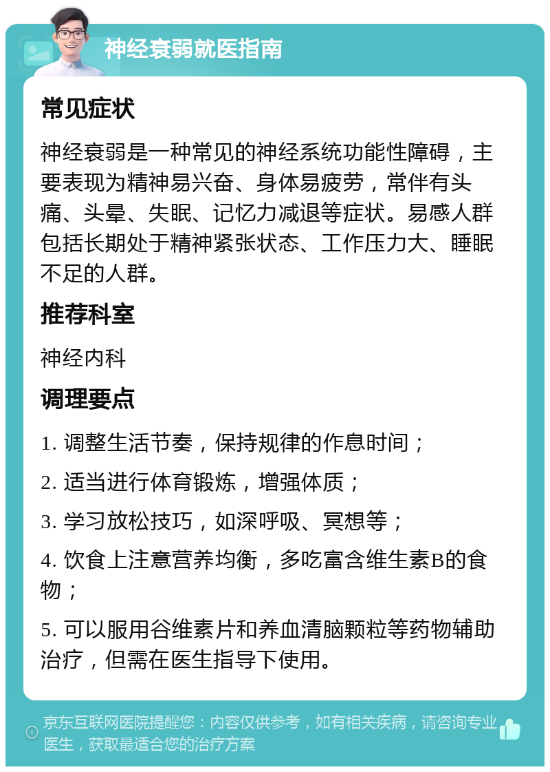 神经衰弱就医指南 常见症状 神经衰弱是一种常见的神经系统功能性障碍，主要表现为精神易兴奋、身体易疲劳，常伴有头痛、头晕、失眠、记忆力减退等症状。易感人群包括长期处于精神紧张状态、工作压力大、睡眠不足的人群。 推荐科室 神经内科 调理要点 1. 调整生活节奏，保持规律的作息时间； 2. 适当进行体育锻炼，增强体质； 3. 学习放松技巧，如深呼吸、冥想等； 4. 饮食上注意营养均衡，多吃富含维生素B的食物； 5. 可以服用谷维素片和养血清脑颗粒等药物辅助治疗，但需在医生指导下使用。