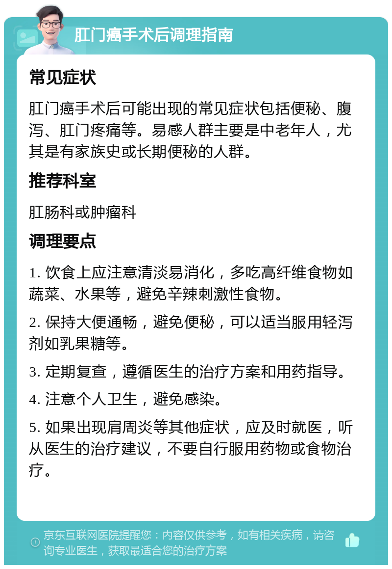 肛门癌手术后调理指南 常见症状 肛门癌手术后可能出现的常见症状包括便秘、腹泻、肛门疼痛等。易感人群主要是中老年人，尤其是有家族史或长期便秘的人群。 推荐科室 肛肠科或肿瘤科 调理要点 1. 饮食上应注意清淡易消化，多吃高纤维食物如蔬菜、水果等，避免辛辣刺激性食物。 2. 保持大便通畅，避免便秘，可以适当服用轻泻剂如乳果糖等。 3. 定期复查，遵循医生的治疗方案和用药指导。 4. 注意个人卫生，避免感染。 5. 如果出现肩周炎等其他症状，应及时就医，听从医生的治疗建议，不要自行服用药物或食物治疗。