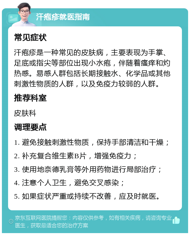 汗疱疹就医指南 常见症状 汗疱疹是一种常见的皮肤病，主要表现为手掌、足底或指尖等部位出现小水疱，伴随着瘙痒和灼热感。易感人群包括长期接触水、化学品或其他刺激性物质的人群，以及免疫力较弱的人群。 推荐科室 皮肤科 调理要点 1. 避免接触刺激性物质，保持手部清洁和干燥； 2. 补充复合维生素B片，增强免疫力； 3. 使用地奈德乳膏等外用药物进行局部治疗； 4. 注意个人卫生，避免交叉感染； 5. 如果症状严重或持续不改善，应及时就医。