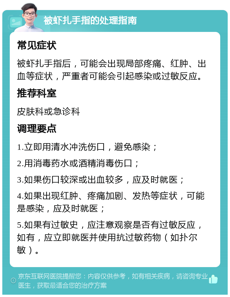 被虾扎手指的处理指南 常见症状 被虾扎手指后，可能会出现局部疼痛、红肿、出血等症状，严重者可能会引起感染或过敏反应。 推荐科室 皮肤科或急诊科 调理要点 1.立即用清水冲洗伤口，避免感染； 2.用消毒药水或酒精消毒伤口； 3.如果伤口较深或出血较多，应及时就医； 4.如果出现红肿、疼痛加剧、发热等症状，可能是感染，应及时就医； 5.如果有过敏史，应注意观察是否有过敏反应，如有，应立即就医并使用抗过敏药物（如扑尔敏）。