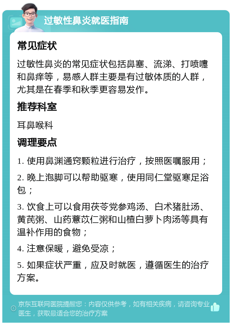 过敏性鼻炎就医指南 常见症状 过敏性鼻炎的常见症状包括鼻塞、流涕、打喷嚏和鼻痒等，易感人群主要是有过敏体质的人群，尤其是在春季和秋季更容易发作。 推荐科室 耳鼻喉科 调理要点 1. 使用鼻渊通窍颗粒进行治疗，按照医嘱服用； 2. 晚上泡脚可以帮助驱寒，使用同仁堂驱寒足浴包； 3. 饮食上可以食用茯苓党参鸡汤、白术猪肚汤、黄芪粥、山药薏苡仁粥和山楂白萝卜肉汤等具有温补作用的食物； 4. 注意保暖，避免受凉； 5. 如果症状严重，应及时就医，遵循医生的治疗方案。