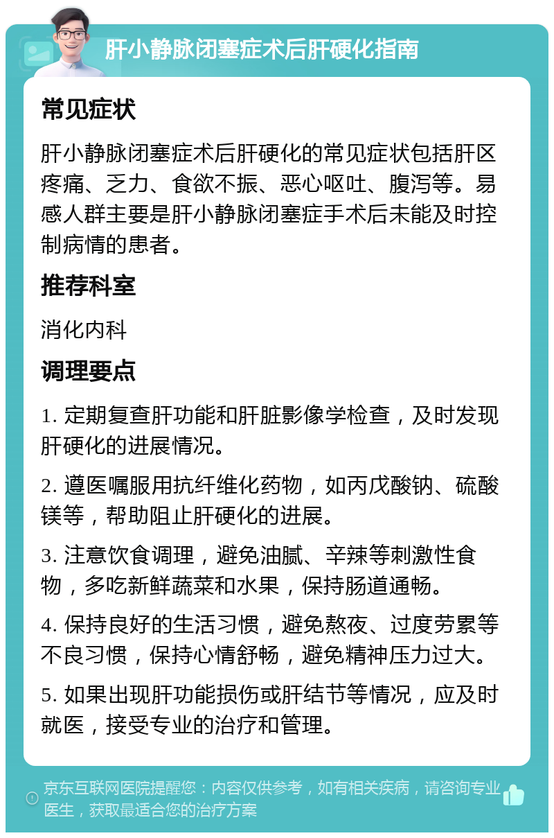 肝小静脉闭塞症术后肝硬化指南 常见症状 肝小静脉闭塞症术后肝硬化的常见症状包括肝区疼痛、乏力、食欲不振、恶心呕吐、腹泻等。易感人群主要是肝小静脉闭塞症手术后未能及时控制病情的患者。 推荐科室 消化内科 调理要点 1. 定期复查肝功能和肝脏影像学检查，及时发现肝硬化的进展情况。 2. 遵医嘱服用抗纤维化药物，如丙戊酸钠、硫酸镁等，帮助阻止肝硬化的进展。 3. 注意饮食调理，避免油腻、辛辣等刺激性食物，多吃新鲜蔬菜和水果，保持肠道通畅。 4. 保持良好的生活习惯，避免熬夜、过度劳累等不良习惯，保持心情舒畅，避免精神压力过大。 5. 如果出现肝功能损伤或肝结节等情况，应及时就医，接受专业的治疗和管理。