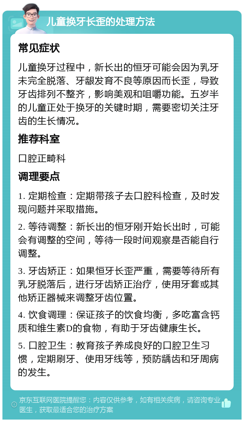 儿童换牙长歪的处理方法 常见症状 儿童换牙过程中，新长出的恒牙可能会因为乳牙未完全脱落、牙龈发育不良等原因而长歪，导致牙齿排列不整齐，影响美观和咀嚼功能。五岁半的儿童正处于换牙的关键时期，需要密切关注牙齿的生长情况。 推荐科室 口腔正畸科 调理要点 1. 定期检查：定期带孩子去口腔科检查，及时发现问题并采取措施。 2. 等待调整：新长出的恒牙刚开始长出时，可能会有调整的空间，等待一段时间观察是否能自行调整。 3. 牙齿矫正：如果恒牙长歪严重，需要等待所有乳牙脱落后，进行牙齿矫正治疗，使用牙套或其他矫正器械来调整牙齿位置。 4. 饮食调理：保证孩子的饮食均衡，多吃富含钙质和维生素D的食物，有助于牙齿健康生长。 5. 口腔卫生：教育孩子养成良好的口腔卫生习惯，定期刷牙、使用牙线等，预防龋齿和牙周病的发生。