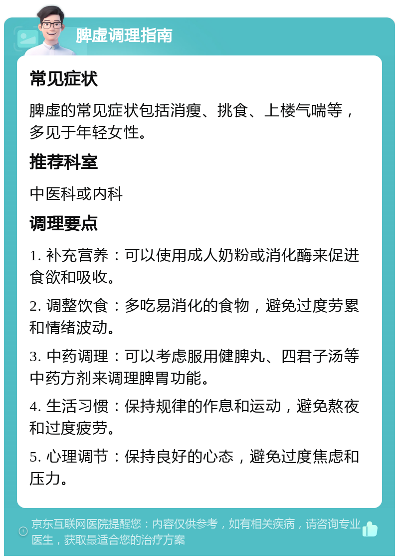 脾虚调理指南 常见症状 脾虚的常见症状包括消瘦、挑食、上楼气喘等，多见于年轻女性。 推荐科室 中医科或内科 调理要点 1. 补充营养：可以使用成人奶粉或消化酶来促进食欲和吸收。 2. 调整饮食：多吃易消化的食物，避免过度劳累和情绪波动。 3. 中药调理：可以考虑服用健脾丸、四君子汤等中药方剂来调理脾胃功能。 4. 生活习惯：保持规律的作息和运动，避免熬夜和过度疲劳。 5. 心理调节：保持良好的心态，避免过度焦虑和压力。