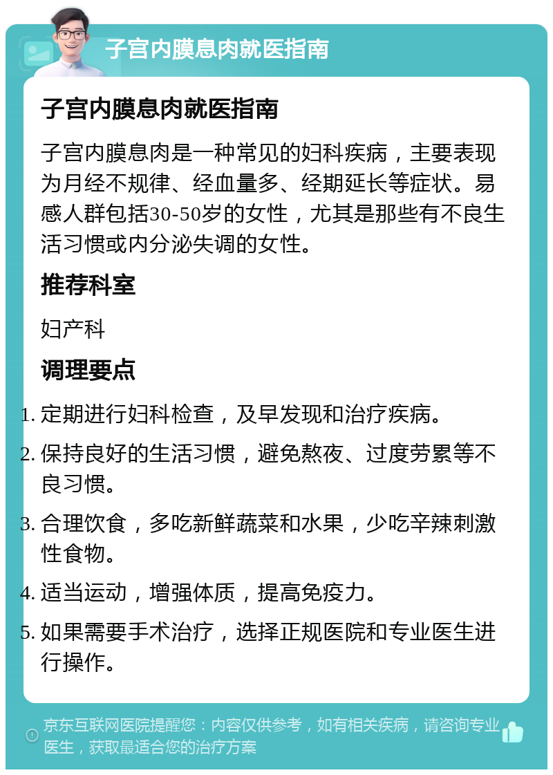 子宫内膜息肉就医指南 子宫内膜息肉就医指南 子宫内膜息肉是一种常见的妇科疾病，主要表现为月经不规律、经血量多、经期延长等症状。易感人群包括30-50岁的女性，尤其是那些有不良生活习惯或内分泌失调的女性。 推荐科室 妇产科 调理要点 定期进行妇科检查，及早发现和治疗疾病。 保持良好的生活习惯，避免熬夜、过度劳累等不良习惯。 合理饮食，多吃新鲜蔬菜和水果，少吃辛辣刺激性食物。 适当运动，增强体质，提高免疫力。 如果需要手术治疗，选择正规医院和专业医生进行操作。