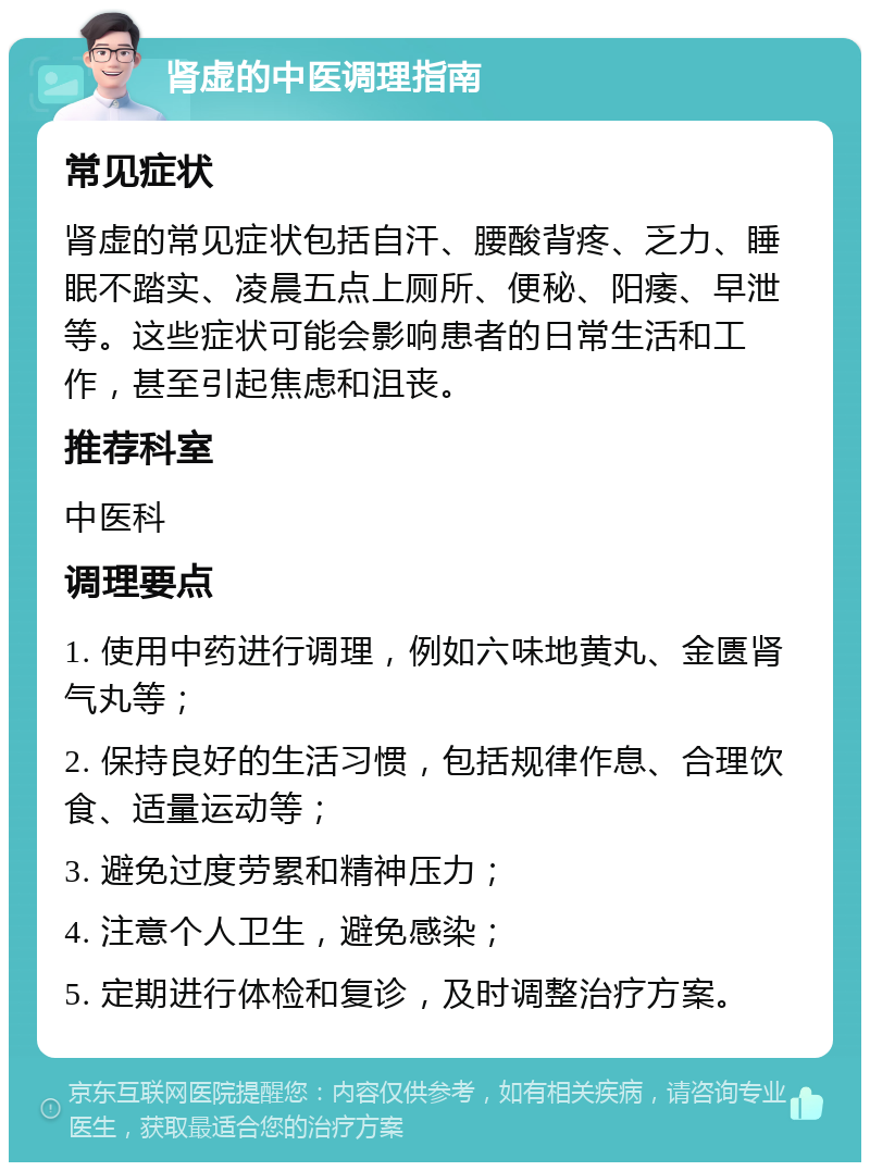 肾虚的中医调理指南 常见症状 肾虚的常见症状包括自汗、腰酸背疼、乏力、睡眠不踏实、凌晨五点上厕所、便秘、阳痿、早泄等。这些症状可能会影响患者的日常生活和工作，甚至引起焦虑和沮丧。 推荐科室 中医科 调理要点 1. 使用中药进行调理，例如六味地黄丸、金匮肾气丸等； 2. 保持良好的生活习惯，包括规律作息、合理饮食、适量运动等； 3. 避免过度劳累和精神压力； 4. 注意个人卫生，避免感染； 5. 定期进行体检和复诊，及时调整治疗方案。