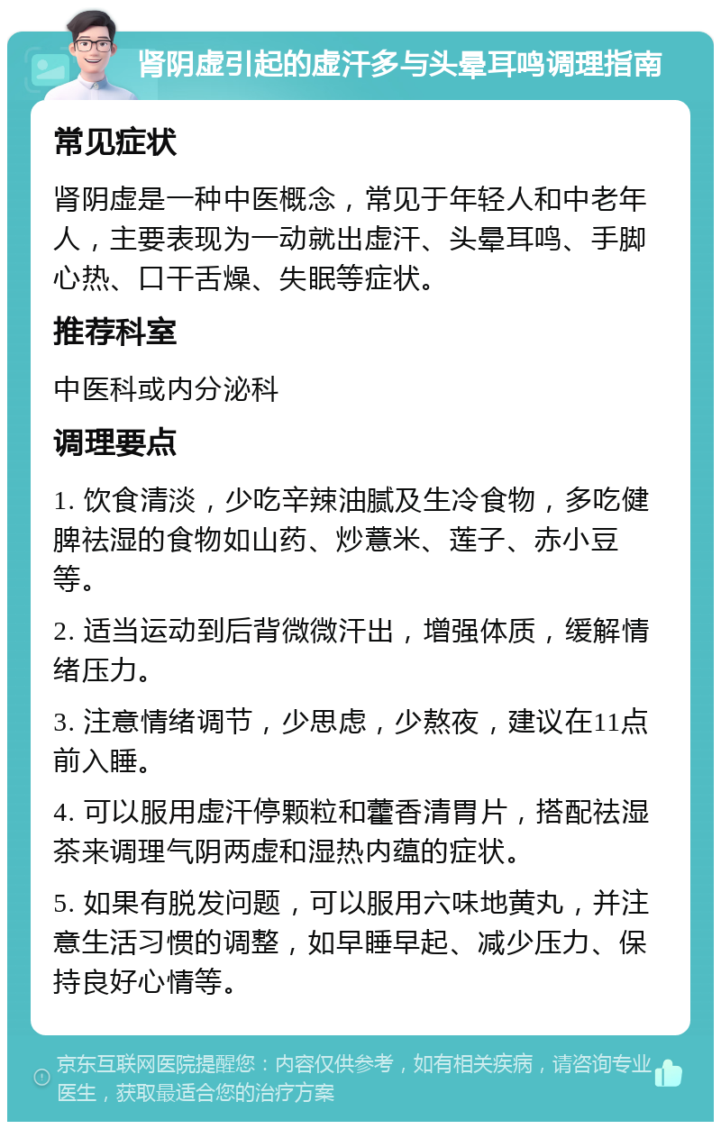 肾阴虚引起的虚汗多与头晕耳鸣调理指南 常见症状 肾阴虚是一种中医概念，常见于年轻人和中老年人，主要表现为一动就出虚汗、头晕耳鸣、手脚心热、口干舌燥、失眠等症状。 推荐科室 中医科或内分泌科 调理要点 1. 饮食清淡，少吃辛辣油腻及生冷食物，多吃健脾祛湿的食物如山药、炒薏米、莲子、赤小豆等。 2. 适当运动到后背微微汗出，增强体质，缓解情绪压力。 3. 注意情绪调节，少思虑，少熬夜，建议在11点前入睡。 4. 可以服用虚汗停颗粒和藿香清胃片，搭配祛湿茶来调理气阴两虚和湿热内蕴的症状。 5. 如果有脱发问题，可以服用六味地黄丸，并注意生活习惯的调整，如早睡早起、减少压力、保持良好心情等。