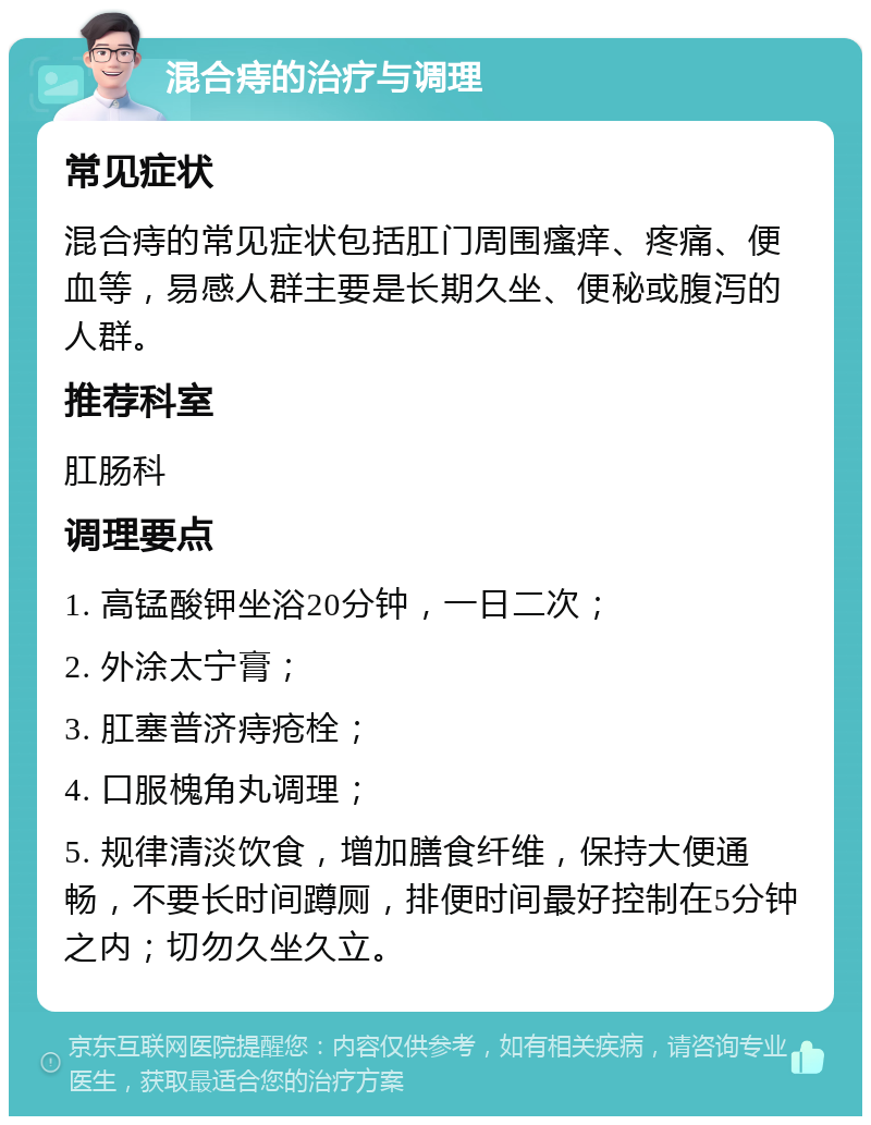 混合痔的治疗与调理 常见症状 混合痔的常见症状包括肛门周围瘙痒、疼痛、便血等，易感人群主要是长期久坐、便秘或腹泻的人群。 推荐科室 肛肠科 调理要点 1. 高锰酸钾坐浴20分钟，一日二次； 2. 外涂太宁膏； 3. 肛塞普济痔疮栓； 4. 口服槐角丸调理； 5. 规律清淡饮食，增加膳食纤维，保持大便通畅，不要长时间蹲厕，排便时间最好控制在5分钟之内；切勿久坐久立。