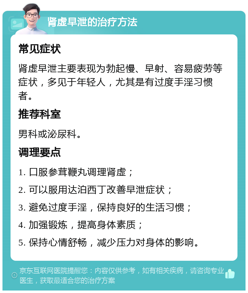 肾虚早泄的治疗方法 常见症状 肾虚早泄主要表现为勃起慢、早射、容易疲劳等症状，多见于年轻人，尤其是有过度手淫习惯者。 推荐科室 男科或泌尿科。 调理要点 1. 口服参茸鞭丸调理肾虚； 2. 可以服用达泊西丁改善早泄症状； 3. 避免过度手淫，保持良好的生活习惯； 4. 加强锻炼，提高身体素质； 5. 保持心情舒畅，减少压力对身体的影响。