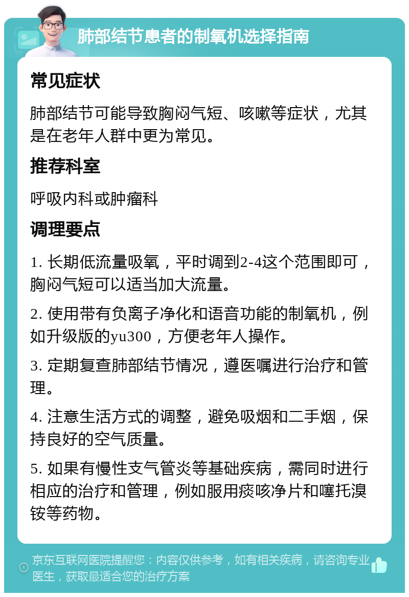 肺部结节患者的制氧机选择指南 常见症状 肺部结节可能导致胸闷气短、咳嗽等症状，尤其是在老年人群中更为常见。 推荐科室 呼吸内科或肿瘤科 调理要点 1. 长期低流量吸氧，平时调到2-4这个范围即可，胸闷气短可以适当加大流量。 2. 使用带有负离子净化和语音功能的制氧机，例如升级版的yu300，方便老年人操作。 3. 定期复查肺部结节情况，遵医嘱进行治疗和管理。 4. 注意生活方式的调整，避免吸烟和二手烟，保持良好的空气质量。 5. 如果有慢性支气管炎等基础疾病，需同时进行相应的治疗和管理，例如服用痰咳净片和噻托溴铵等药物。