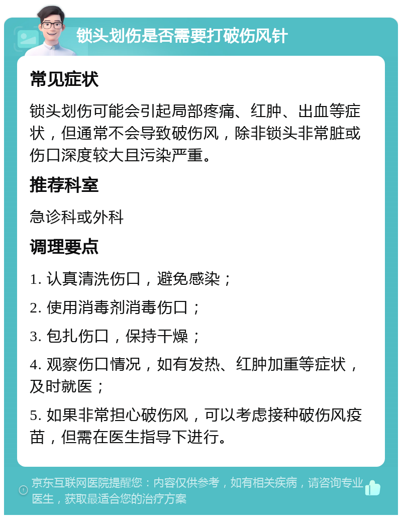 锁头划伤是否需要打破伤风针 常见症状 锁头划伤可能会引起局部疼痛、红肿、出血等症状，但通常不会导致破伤风，除非锁头非常脏或伤口深度较大且污染严重。 推荐科室 急诊科或外科 调理要点 1. 认真清洗伤口，避免感染； 2. 使用消毒剂消毒伤口； 3. 包扎伤口，保持干燥； 4. 观察伤口情况，如有发热、红肿加重等症状，及时就医； 5. 如果非常担心破伤风，可以考虑接种破伤风疫苗，但需在医生指导下进行。