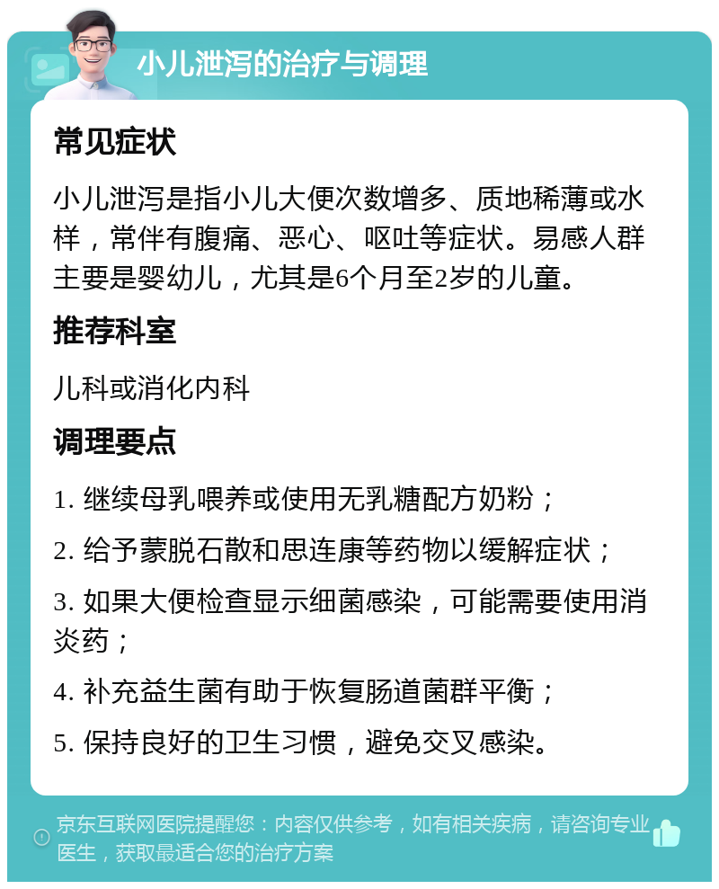 小儿泄泻的治疗与调理 常见症状 小儿泄泻是指小儿大便次数增多、质地稀薄或水样，常伴有腹痛、恶心、呕吐等症状。易感人群主要是婴幼儿，尤其是6个月至2岁的儿童。 推荐科室 儿科或消化内科 调理要点 1. 继续母乳喂养或使用无乳糖配方奶粉； 2. 给予蒙脱石散和思连康等药物以缓解症状； 3. 如果大便检查显示细菌感染，可能需要使用消炎药； 4. 补充益生菌有助于恢复肠道菌群平衡； 5. 保持良好的卫生习惯，避免交叉感染。