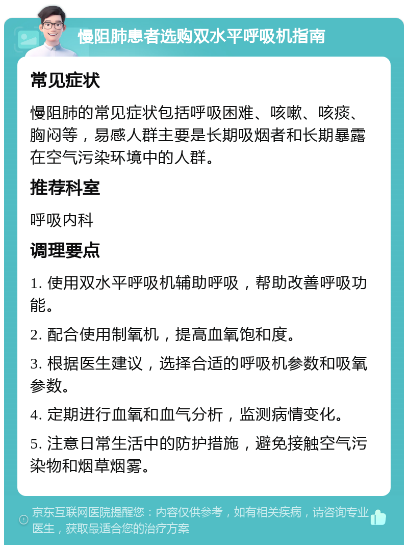 慢阻肺患者选购双水平呼吸机指南 常见症状 慢阻肺的常见症状包括呼吸困难、咳嗽、咳痰、胸闷等，易感人群主要是长期吸烟者和长期暴露在空气污染环境中的人群。 推荐科室 呼吸内科 调理要点 1. 使用双水平呼吸机辅助呼吸，帮助改善呼吸功能。 2. 配合使用制氧机，提高血氧饱和度。 3. 根据医生建议，选择合适的呼吸机参数和吸氧参数。 4. 定期进行血氧和血气分析，监测病情变化。 5. 注意日常生活中的防护措施，避免接触空气污染物和烟草烟雾。