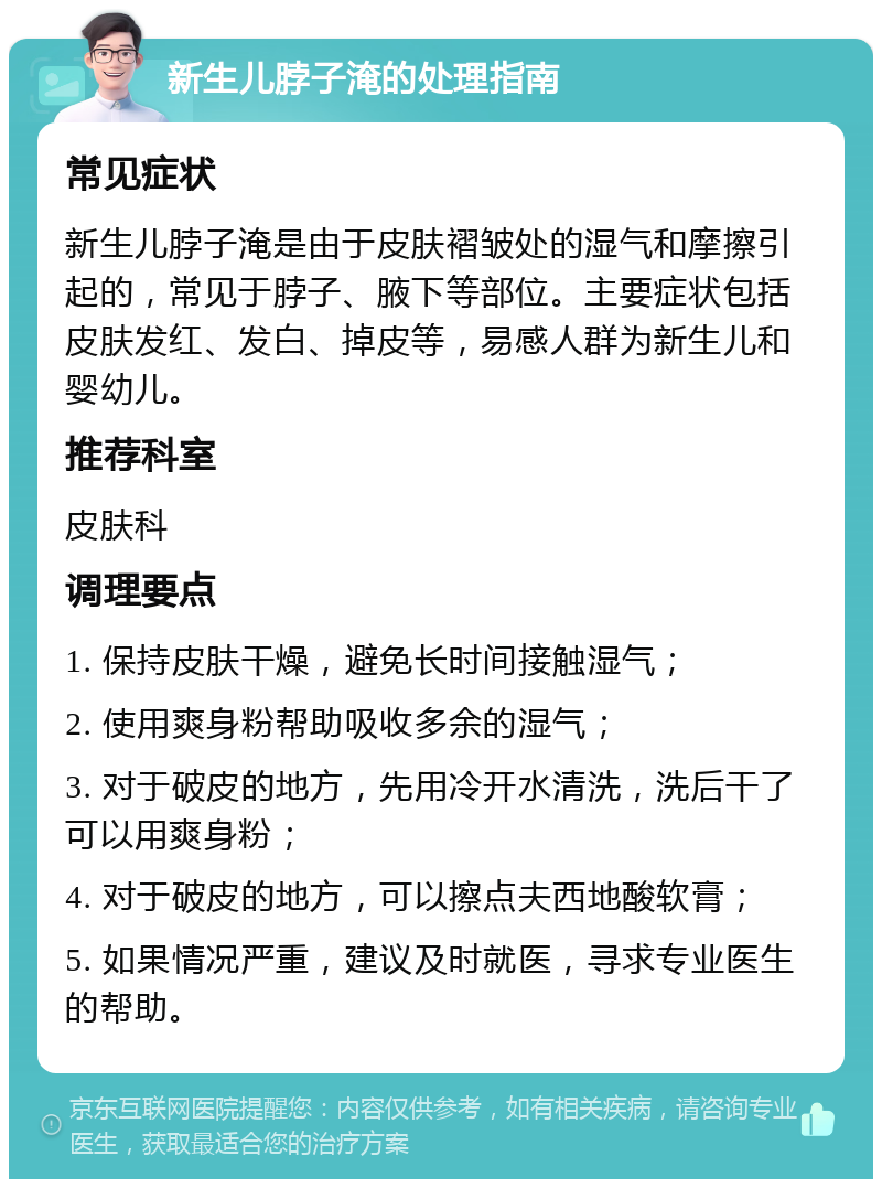 新生儿脖子淹的处理指南 常见症状 新生儿脖子淹是由于皮肤褶皱处的湿气和摩擦引起的，常见于脖子、腋下等部位。主要症状包括皮肤发红、发白、掉皮等，易感人群为新生儿和婴幼儿。 推荐科室 皮肤科 调理要点 1. 保持皮肤干燥，避免长时间接触湿气； 2. 使用爽身粉帮助吸收多余的湿气； 3. 对于破皮的地方，先用冷开水清洗，洗后干了可以用爽身粉； 4. 对于破皮的地方，可以擦点夫西地酸软膏； 5. 如果情况严重，建议及时就医，寻求专业医生的帮助。