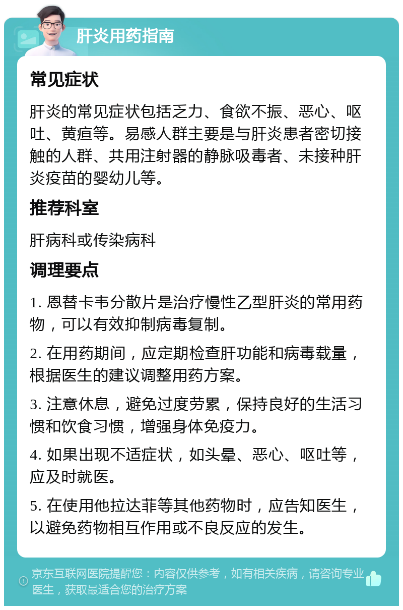 肝炎用药指南 常见症状 肝炎的常见症状包括乏力、食欲不振、恶心、呕吐、黄疸等。易感人群主要是与肝炎患者密切接触的人群、共用注射器的静脉吸毒者、未接种肝炎疫苗的婴幼儿等。 推荐科室 肝病科或传染病科 调理要点 1. 恩替卡韦分散片是治疗慢性乙型肝炎的常用药物，可以有效抑制病毒复制。 2. 在用药期间，应定期检查肝功能和病毒载量，根据医生的建议调整用药方案。 3. 注意休息，避免过度劳累，保持良好的生活习惯和饮食习惯，增强身体免疫力。 4. 如果出现不适症状，如头晕、恶心、呕吐等，应及时就医。 5. 在使用他拉达菲等其他药物时，应告知医生，以避免药物相互作用或不良反应的发生。