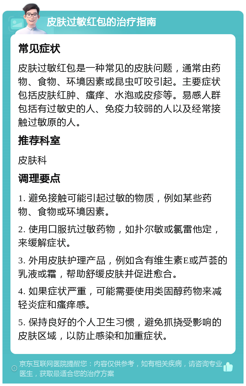 皮肤过敏红包的治疗指南 常见症状 皮肤过敏红包是一种常见的皮肤问题，通常由药物、食物、环境因素或昆虫叮咬引起。主要症状包括皮肤红肿、瘙痒、水泡或皮疹等。易感人群包括有过敏史的人、免疫力较弱的人以及经常接触过敏原的人。 推荐科室 皮肤科 调理要点 1. 避免接触可能引起过敏的物质，例如某些药物、食物或环境因素。 2. 使用口服抗过敏药物，如扑尔敏或氯雷他定，来缓解症状。 3. 外用皮肤护理产品，例如含有维生素E或芦荟的乳液或霜，帮助舒缓皮肤并促进愈合。 4. 如果症状严重，可能需要使用类固醇药物来减轻炎症和瘙痒感。 5. 保持良好的个人卫生习惯，避免抓挠受影响的皮肤区域，以防止感染和加重症状。